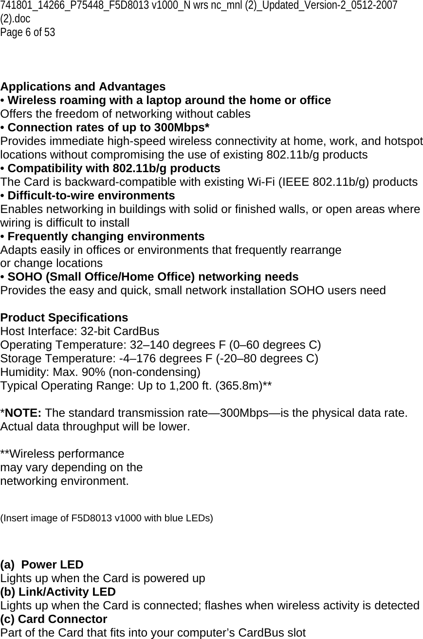 741801_14266_P75448_F5D8013 v1000_N wrs nc_mnl (2)_Updated_Version-2_0512-2007 (2).doc  Page 6 of 53    Applications and Advantages • Wireless roaming with a laptop around the home or office Offers the freedom of networking without cables • Connection rates of up to 300Mbps*  Provides immediate high-speed wireless connectivity at home, work, and hotspot locations without compromising the use of existing 802.11b/g products • Compatibility with 802.11b/g products The Card is backward-compatible with existing Wi-Fi (IEEE 802.11b/g) products  • Difficult-to-wire environments Enables networking in buildings with solid or finished walls, or open areas where wiring is difficult to install • Frequently changing environments Adapts easily in offices or environments that frequently rearrange or change locations • SOHO (Small Office/Home Office) networking needs Provides the easy and quick, small network installation SOHO users need  Product Specifications Host Interface: 32-bit CardBus Operating Temperature: 32–140 degrees F (0–60 degrees C) Storage Temperature: -4–176 degrees F (-20–80 degrees C) Humidity: Max. 90% (non-condensing) Typical Operating Range: Up to 1,200 ft. (365.8m)**   *NOTE: The standard transmission rate—300Mbps—is the physical data rate. Actual data throughput will be lower.  **Wireless performance may vary depending on the networking environment.   (Insert image of F5D8013 v1000 with blue LEDs)    (a)  Power LED Lights up when the Card is powered up (b) Link/Activity LED Lights up when the Card is connected; flashes when wireless activity is detected (c) Card Connector Part of the Card that fits into your computer’s CardBus slot   