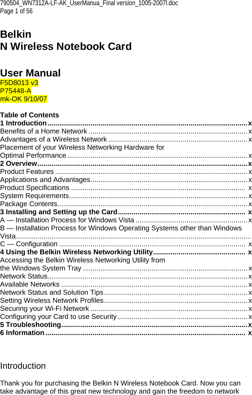 790504_WN7312A-LF-AK_UserManua_Final version_1005-2007l.doc Page 1 of 56  Belkin  N Wireless Notebook Card   User Manual F5D8013 v3 P75448-A  mk-OK 9/10/07  Table of Contents 1 Introduction......................................................................................................x Benefits of a Home Network ................................................................................. x Advantages of a Wireless Network ....................................................................... x Placement of your Wireless Networking Hardware for  Optimal Performance............................................................................................ x 2 Overview...........................................................................................................x Product Features .................................................................................................. x Applications and Advantages................................................................................ x Product Specifications .........................................................................................  x System Requirements........................................................................................... x Package Contents................................................................................................. x 3 Installing and Setting up the Card................................................................. x A — Installation Process for Windows Vista ......................................................... x B — Installation Process for Windows Operating Systems other than Windows Vista........................................................................................................................ C — Configuration ...............................................................................................  x 4 Using the Belkin Wireless Networking Utility............................................... x Accessing the Belkin Wireless Networking Utility from  the Windows System Tray .................................................................................... x Network Status...................................................................................................... x Available Networks ............................................................................................... x Network Status and Solution Tips......................................................................... x Setting Wireless Network Profiles......................................................................... x Securing your Wi-Fi Network ................................................................................ x Configuring your Card to use Security .................................................................. x 5 Troubleshooting...............................................................................................x 6 Information ...................................................................................................... x    Introduction  Thank you for purchasing the Belkin N Wireless Notebook Card. Now you can take advantage of this great new technology and gain the freedom to network 