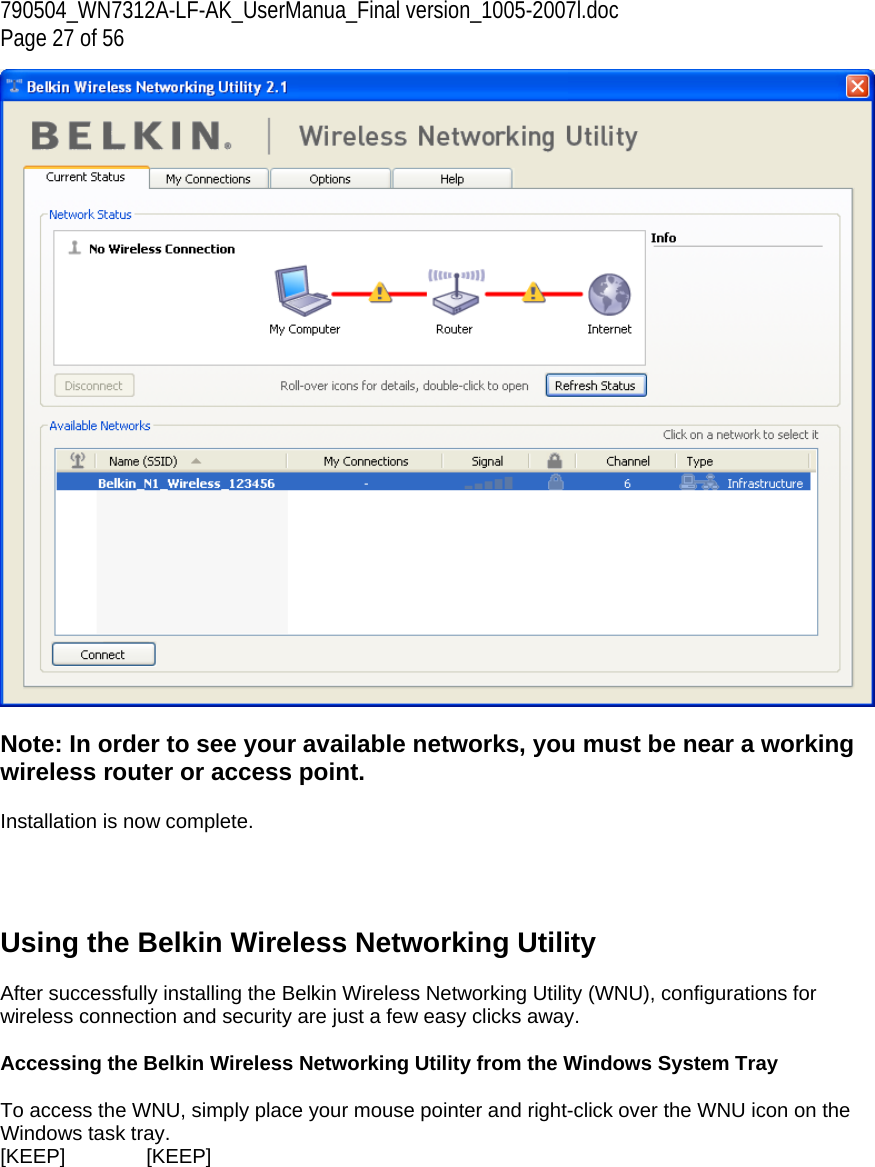 790504_WN7312A-LF-AK_UserManua_Final version_1005-2007l.doc Page 27 of 56   Note: In order to see your available networks, you must be near a working wireless router or access point.  Installation is now complete.     Using the Belkin Wireless Networking Utility   After successfully installing the Belkin Wireless Networking Utility (WNU), configurations for wireless connection and security are just a few easy clicks away.  Accessing the Belkin Wireless Networking Utility from the Windows System Tray  To access the WNU, simply place your mouse pointer and right-click over the WNU icon on the Windows task tray.  [KEEP]   [KEEP] 
