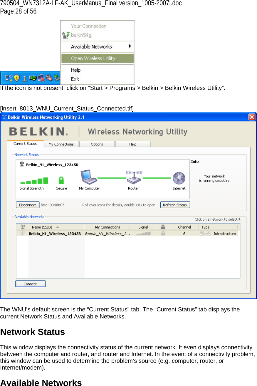 790504_WN7312A-LF-AK_UserManua_Final version_1005-2007l.doc  Page 28 of 56  If the icon is not present, click on “Start &gt; Programs &gt; Belkin &gt; Belkin Wireless Utility”.   [insert  8013_WNU_Current_Status_Connected.tif]   The WNU’s default screen is the “Current Status” tab. The “Current Status” tab displays the current Network Status and Available Networks.  Network Status  This window displays the connectivity status of the current network. It even displays connectivity between the computer and router, and router and Internet. In the event of a connectivity problem, this window can be used to determine the problem’s source (e.g. computer, router, or Internet/modem).  Available Networks  