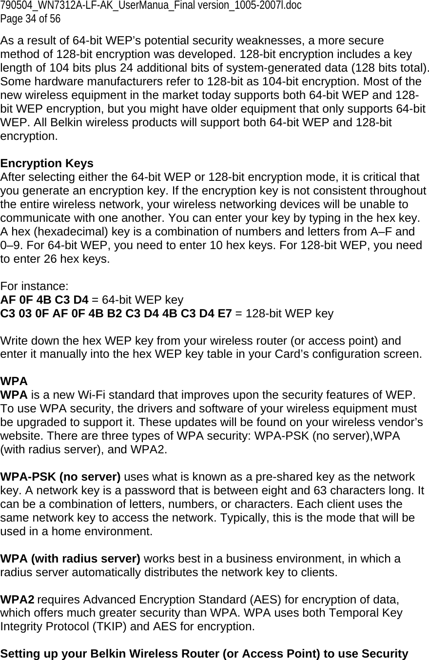 790504_WN7312A-LF-AK_UserManua_Final version_1005-2007l.doc  Page 34 of 56 As a result of 64-bit WEP’s potential security weaknesses, a more secure method of 128-bit encryption was developed. 128-bit encryption includes a key length of 104 bits plus 24 additional bits of system-generated data (128 bits total). Some hardware manufacturers refer to 128-bit as 104-bit encryption. Most of the new wireless equipment in the market today supports both 64-bit WEP and 128-bit WEP encryption, but you might have older equipment that only supports 64-bit WEP. All Belkin wireless products will support both 64-bit WEP and 128-bit encryption.   Encryption Keys  After selecting either the 64-bit WEP or 128-bit encryption mode, it is critical that you generate an encryption key. If the encryption key is not consistent throughout the entire wireless network, your wireless networking devices will be unable to communicate with one another. You can enter your key by typing in the hex key. A hex (hexadecimal) key is a combination of numbers and letters from A–F and 0–9. For 64-bit WEP, you need to enter 10 hex keys. For 128-bit WEP, you need to enter 26 hex keys.   For instance:  AF 0F 4B C3 D4 = 64-bit WEP key  C3 03 0F AF 0F 4B B2 C3 D4 4B C3 D4 E7 = 128-bit WEP key   Write down the hex WEP key from your wireless router (or access point) and enter it manually into the hex WEP key table in your Card’s configuration screen.  WPA  WPA is a new Wi-Fi standard that improves upon the security features of WEP. To use WPA security, the drivers and software of your wireless equipment must be upgraded to support it. These updates will be found on your wireless vendor’s website. There are three types of WPA security: WPA-PSK (no server),WPA (with radius server), and WPA2.  WPA-PSK (no server) uses what is known as a pre-shared key as the network key. A network key is a password that is between eight and 63 characters long. It can be a combination of letters, numbers, or characters. Each client uses the same network key to access the network. Typically, this is the mode that will be used in a home environment.   WPA (with radius server) works best in a business environment, in which a radius server automatically distributes the network key to clients.   WPA2 requires Advanced Encryption Standard (AES) for encryption of data, which offers much greater security than WPA. WPA uses both Temporal Key Integrity Protocol (TKIP) and AES for encryption.  Setting up your Belkin Wireless Router (or Access Point) to use Security 