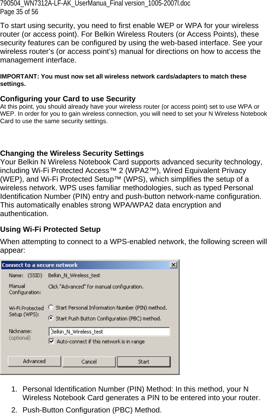 790504_WN7312A-LF-AK_UserManua_Final version_1005-2007l.doc Page 35 of 56 To start using security, you need to first enable WEP or WPA for your wireless router (or access point). For Belkin Wireless Routers (or Access Points), these security features can be configured by using the web-based interface. See your wireless router’s (or access point’s) manual for directions on how to access the management interface.  IMPORTANT: You must now set all wireless network cards/adapters to match these settings.  Configuring your Card to use Security At this point, you should already have your wireless router (or access point) set to use WPA or WEP. In order for you to gain wireless connection, you will need to set your N Wireless Notebook Card to use the same security settings.    Changing the Wireless Security Settings Your Belkin N Wireless Notebook Card supports advanced security technology, including Wi-Fi Protected Access™ 2 (WPA2™), Wired Equivalent Privacy (WEP), and Wi-Fi Protected Setup™ (WPS), which simplifies the setup of a wireless network. WPS uses familiar methodologies, such as typed Personal Identification Number (PIN) entry and push-button network-name configuration. This automatically enables strong WPA/WPA2 data encryption and authentication.  Using Wi-Fi Protected Setup When attempting to connect to a WPS-enabled network, the following screen will appear:    1.  Personal Identification Number (PIN) Method: In this method, your N Wireless Notebook Card generates a PIN to be entered into your router.  2.  Push-Button Configuration (PBC) Method. 