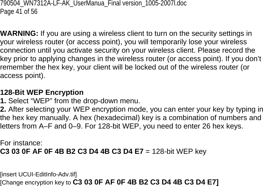 790504_WN7312A-LF-AK_UserManua_Final version_1005-2007l.doc Page 41 of 56  WARNING: If you are using a wireless client to turn on the security settings in your wireless router (or access point), you will temporarily lose your wireless connection until you activate security on your wireless client. Please record the key prior to applying changes in the wireless router (or access point). If you don’t remember the hex key, your client will be locked out of the wireless router (or access point).  128-Bit WEP Encryption 1. Select “WEP” from the drop-down menu. 2. After selecting your WEP encryption mode, you can enter your key by typing in the hex key manually. A hex (hexadecimal) key is a combination of numbers and letters from A–F and 0–9. For 128-bit WEP, you need to enter 26 hex keys.   For instance:  C3 03 0F AF 0F 4B B2 C3 D4 4B C3 D4 E7 = 128-bit WEP key   [insert UCUI-EditInfo-Adv.tif] [Change encryption key to C3 03 0F AF 0F 4B B2 C3 D4 4B C3 D4 E7] 