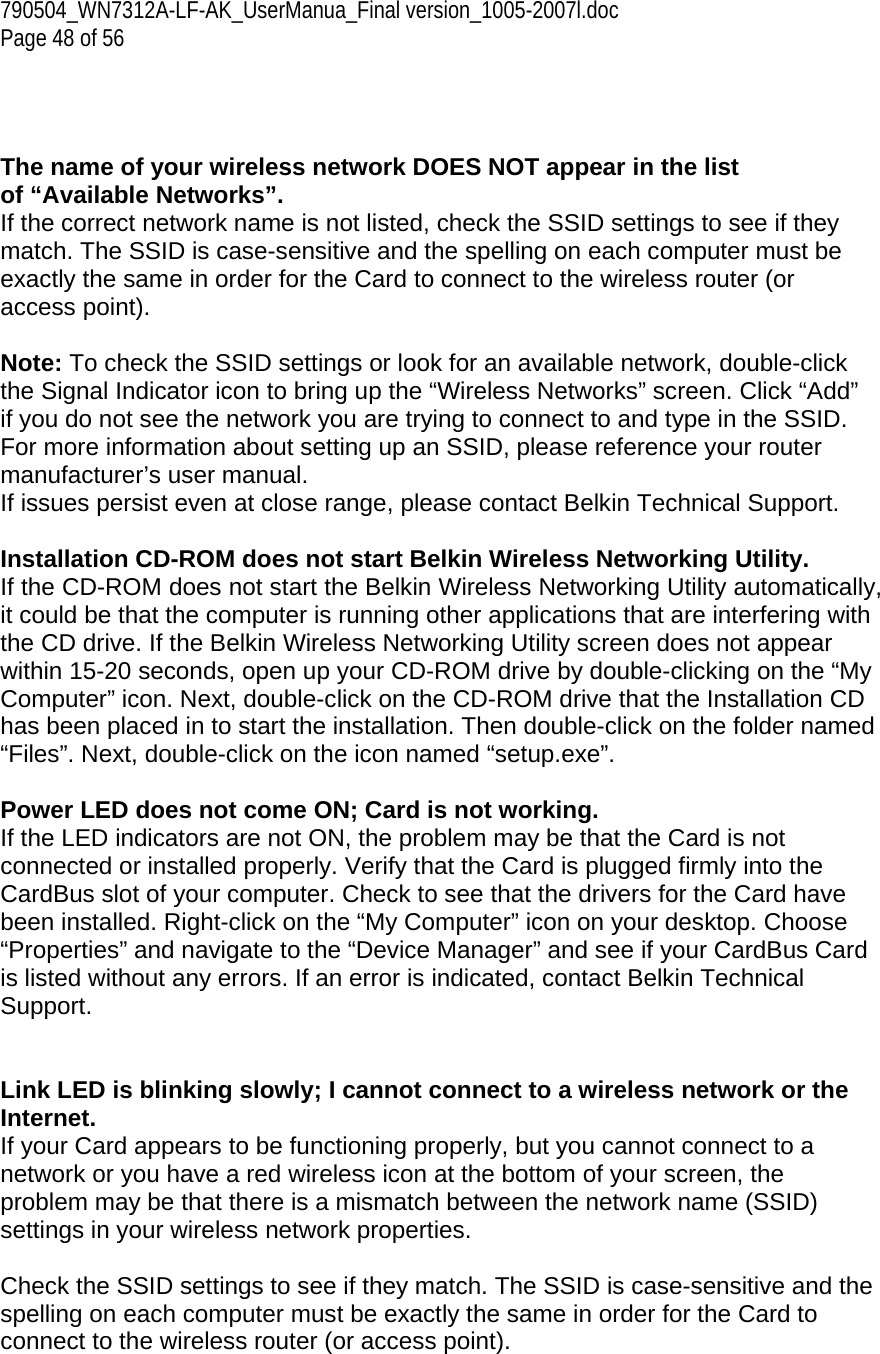 790504_WN7312A-LF-AK_UserManua_Final version_1005-2007l.doc  Page 48 of 56    The name of your wireless network DOES NOT appear in the list of “Available Networks”. If the correct network name is not listed, check the SSID settings to see if they match. The SSID is case-sensitive and the spelling on each computer must be exactly the same in order for the Card to connect to the wireless router (or access point).  Note: To check the SSID settings or look for an available network, double-click the Signal Indicator icon to bring up the “Wireless Networks” screen. Click “Add” if you do not see the network you are trying to connect to and type in the SSID. For more information about setting up an SSID, please reference your router manufacturer’s user manual. If issues persist even at close range, please contact Belkin Technical Support.  Installation CD-ROM does not start Belkin Wireless Networking Utility. If the CD-ROM does not start the Belkin Wireless Networking Utility automatically, it could be that the computer is running other applications that are interfering with the CD drive. If the Belkin Wireless Networking Utility screen does not appear within 15-20 seconds, open up your CD-ROM drive by double-clicking on the “My Computer” icon. Next, double-click on the CD-ROM drive that the Installation CD has been placed in to start the installation. Then double-click on the folder named “Files”. Next, double-click on the icon named “setup.exe”.  Power LED does not come ON; Card is not working. If the LED indicators are not ON, the problem may be that the Card is not connected or installed properly. Verify that the Card is plugged firmly into the CardBus slot of your computer. Check to see that the drivers for the Card have been installed. Right-click on the “My Computer” icon on your desktop. Choose “Properties” and navigate to the “Device Manager” and see if your CardBus Card is listed without any errors. If an error is indicated, contact Belkin Technical Support.   Link LED is blinking slowly; I cannot connect to a wireless network or the Internet. If your Card appears to be functioning properly, but you cannot connect to a network or you have a red wireless icon at the bottom of your screen, the problem may be that there is a mismatch between the network name (SSID) settings in your wireless network properties.  Check the SSID settings to see if they match. The SSID is case-sensitive and the spelling on each computer must be exactly the same in order for the Card to connect to the wireless router (or access point). 