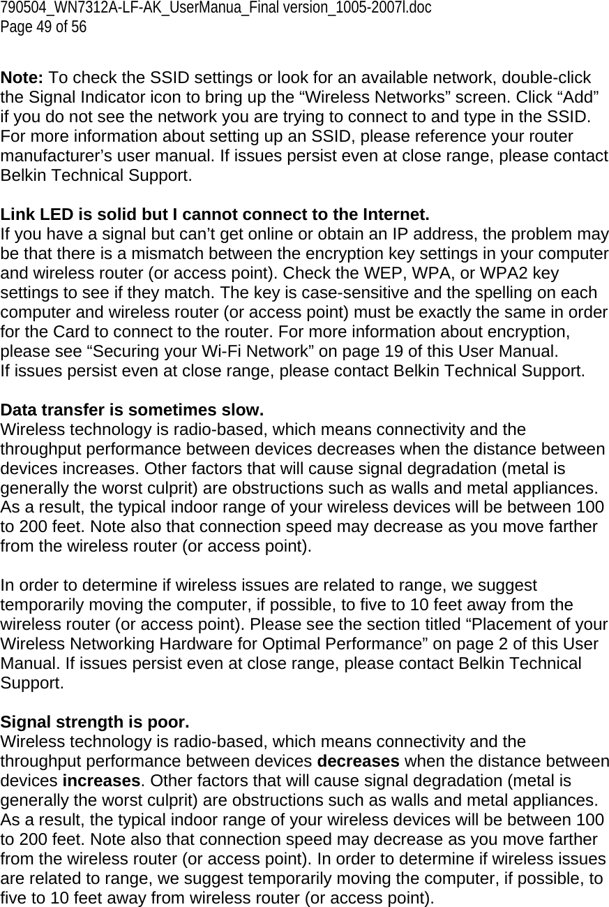 790504_WN7312A-LF-AK_UserManua_Final version_1005-2007l.doc Page 49 of 56  Note: To check the SSID settings or look for an available network, double-click the Signal Indicator icon to bring up the “Wireless Networks” screen. Click “Add” if you do not see the network you are trying to connect to and type in the SSID. For more information about setting up an SSID, please reference your router manufacturer’s user manual. If issues persist even at close range, please contact Belkin Technical Support.  Link LED is solid but I cannot connect to the Internet. If you have a signal but can’t get online or obtain an IP address, the problem may be that there is a mismatch between the encryption key settings in your computer and wireless router (or access point). Check the WEP, WPA, or WPA2 key settings to see if they match. The key is case-sensitive and the spelling on each computer and wireless router (or access point) must be exactly the same in order for the Card to connect to the router. For more information about encryption, please see “Securing your Wi-Fi Network” on page 19 of this User Manual. If issues persist even at close range, please contact Belkin Technical Support.  Data transfer is sometimes slow. Wireless technology is radio-based, which means connectivity and the throughput performance between devices decreases when the distance between devices increases. Other factors that will cause signal degradation (metal is generally the worst culprit) are obstructions such as walls and metal appliances. As a result, the typical indoor range of your wireless devices will be between 100 to 200 feet. Note also that connection speed may decrease as you move farther from the wireless router (or access point).  In order to determine if wireless issues are related to range, we suggest temporarily moving the computer, if possible, to five to 10 feet away from the wireless router (or access point). Please see the section titled “Placement of your Wireless Networking Hardware for Optimal Performance” on page 2 of this User Manual. If issues persist even at close range, please contact Belkin Technical Support.  Signal strength is poor. Wireless technology is radio-based, which means connectivity and the throughput performance between devices decreases when the distance between devices increases. Other factors that will cause signal degradation (metal is generally the worst culprit) are obstructions such as walls and metal appliances. As a result, the typical indoor range of your wireless devices will be between 100 to 200 feet. Note also that connection speed may decrease as you move farther from the wireless router (or access point). In order to determine if wireless issues are related to range, we suggest temporarily moving the computer, if possible, to five to 10 feet away from wireless router (or access point).  
