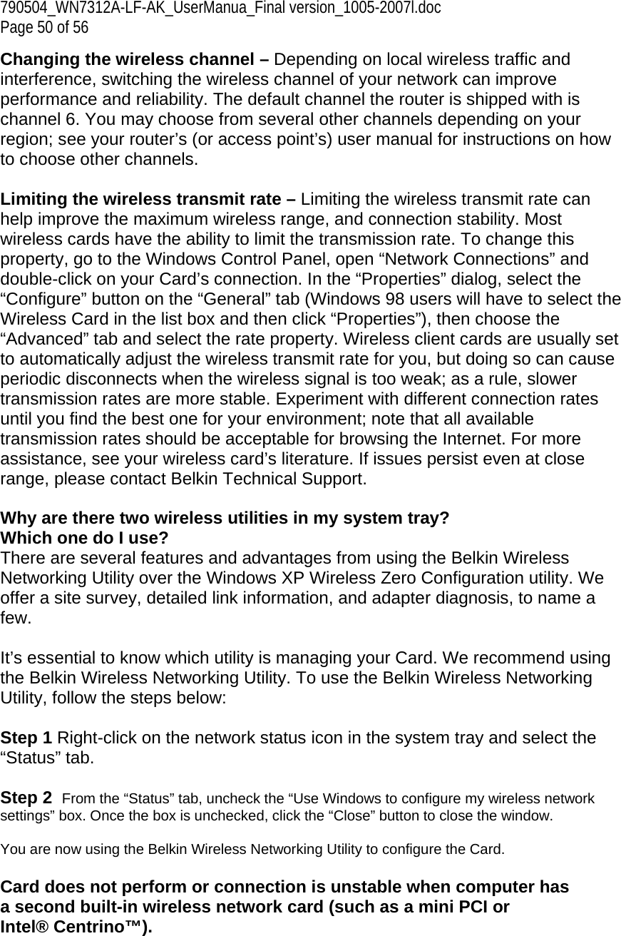 790504_WN7312A-LF-AK_UserManua_Final version_1005-2007l.doc  Page 50 of 56 Changing the wireless channel – Depending on local wireless traffic and interference, switching the wireless channel of your network can improve performance and reliability. The default channel the router is shipped with is channel 6. You may choose from several other channels depending on your region; see your router’s (or access point’s) user manual for instructions on how to choose other channels.  Limiting the wireless transmit rate – Limiting the wireless transmit rate can help improve the maximum wireless range, and connection stability. Most wireless cards have the ability to limit the transmission rate. To change this property, go to the Windows Control Panel, open “Network Connections” and double-click on your Card’s connection. In the “Properties” dialog, select the “Configure” button on the “General” tab (Windows 98 users will have to select the Wireless Card in the list box and then click “Properties”), then choose the “Advanced” tab and select the rate property. Wireless client cards are usually set to automatically adjust the wireless transmit rate for you, but doing so can cause periodic disconnects when the wireless signal is too weak; as a rule, slower transmission rates are more stable. Experiment with different connection rates until you find the best one for your environment; note that all available transmission rates should be acceptable for browsing the Internet. For more assistance, see your wireless card’s literature. If issues persist even at close range, please contact Belkin Technical Support.  Why are there two wireless utilities in my system tray? Which one do I use? There are several features and advantages from using the Belkin Wireless Networking Utility over the Windows XP Wireless Zero Configuration utility. We offer a site survey, detailed link information, and adapter diagnosis, to name a few.   It’s essential to know which utility is managing your Card. We recommend using the Belkin Wireless Networking Utility. To use the Belkin Wireless Networking Utility, follow the steps below:  Step 1 Right-click on the network status icon in the system tray and select the “Status” tab.    Step 2  From the “Status” tab, uncheck the “Use Windows to configure my wireless network settings” box. Once the box is unchecked, click the “Close” button to close the window.  You are now using the Belkin Wireless Networking Utility to configure the Card.  Card does not perform or connection is unstable when computer has a second built-in wireless network card (such as a mini PCI or Intel® Centrino™). 