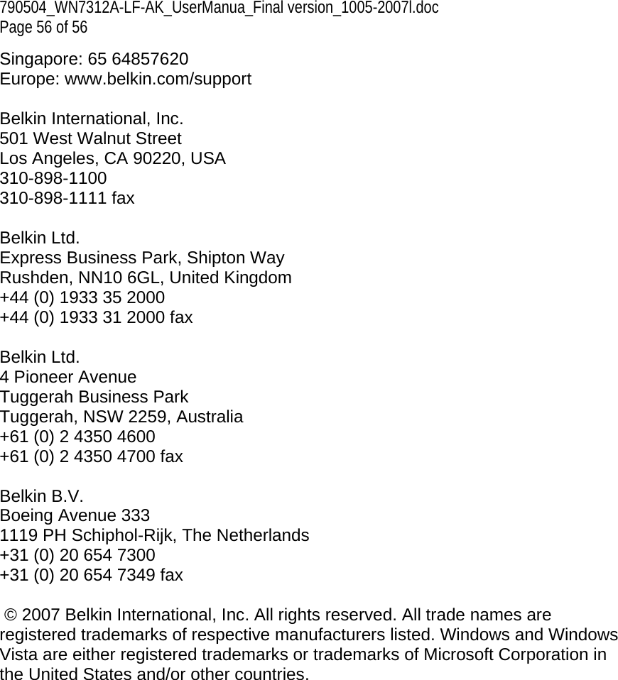 790504_WN7312A-LF-AK_UserManua_Final version_1005-2007l.doc  Page 56 of 56 Singapore: 65 64857620 Europe: www.belkin.com/support   Belkin International, Inc. 501 West Walnut Street Los Angeles, CA 90220, USA 310-898-1100 310-898-1111 fax  Belkin Ltd. Express Business Park, Shipton Way Rushden, NN10 6GL, United Kingdom +44 (0) 1933 35 2000 +44 (0) 1933 31 2000 fax  Belkin Ltd. 4 Pioneer Avenue Tuggerah Business Park Tuggerah, NSW 2259, Australia +61 (0) 2 4350 4600 +61 (0) 2 4350 4700 fax  Belkin B.V. Boeing Avenue 333 1119 PH Schiphol-Rijk, The Netherlands +31 (0) 20 654 7300 +31 (0) 20 654 7349 fax   © 2007 Belkin International, Inc. All rights reserved. All trade names are registered trademarks of respective manufacturers listed. Windows and Windows Vista are either registered trademarks or trademarks of Microsoft Corporation in the United States and/or other countries.   