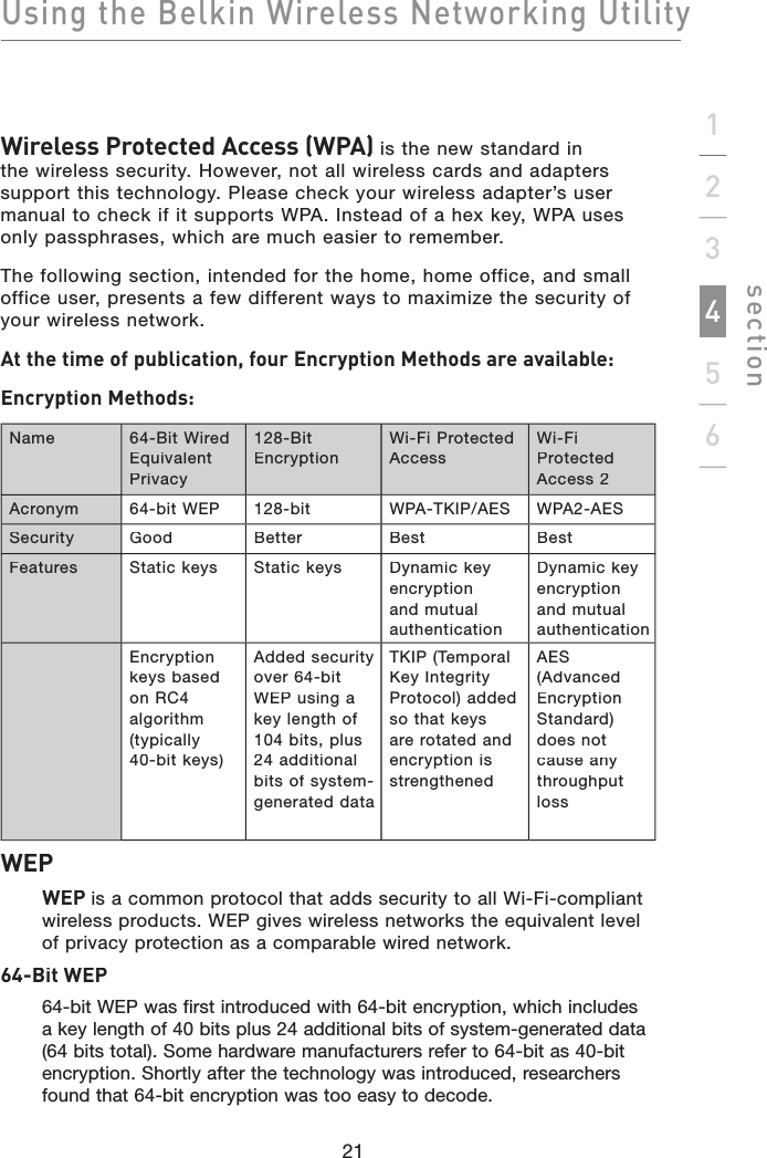 Using the Belkin Wireless Networking Utilitysection21123456Wireless Protected Access (WPA) is the new standard in the wireless security. However, not all wireless cards and adapters support this technology. Please check your wireless adapter’s user manual to check if it supports WPA. Instead of a hex key, WPA uses only passphrases, which are much easier to remember.The following section, intended for the home, home office, and small office user, presents a few different ways to maximize the security of your wireless network.At the time of publication, four Encryption Methods are available:Encryption Methods:Name64-Bit Wired Equivalent Privacy128-Bit EncryptionWi-Fi Protected AccessWi-Fi Protected Access 2Acronym64-bit WEP128-bitWPA-TKIP/AESWPA2-AESSecurityGoodBetterBestBestFeaturesStatic keys Static keys Dynamic key encryption and mutual authenticationDynamic key encryption and mutual authenticationEncryption keys based on RC4 algorithm (typically40-bit keys)Added security over 64-bit WEP using a key length of 104 bits, plus 24 additional bits of system-generated dataTKIP (Temporal Key Integrity Protocol) added so that keys are rotated and encryption is strengthenedAES (Advanced Encryption Standard) does not cause any throughput lossWEPWEP is a common protocol that adds security to all Wi-Fi-compliant wireless products. WEP gives wireless networks the equivalent level of privacy protection as a comparable wired network.64-Bit WEP64-bit WEP was first introduced with 64-bit encryption, which includes a key length of 40 bits plus 24 additional bits of system-generated data (64 bits total). Some hardware manufacturers refer to 64-bit as 40-bit encryption. Shortly after the technology was introduced, researchers found that 64-bit encryption was too easy to decode.