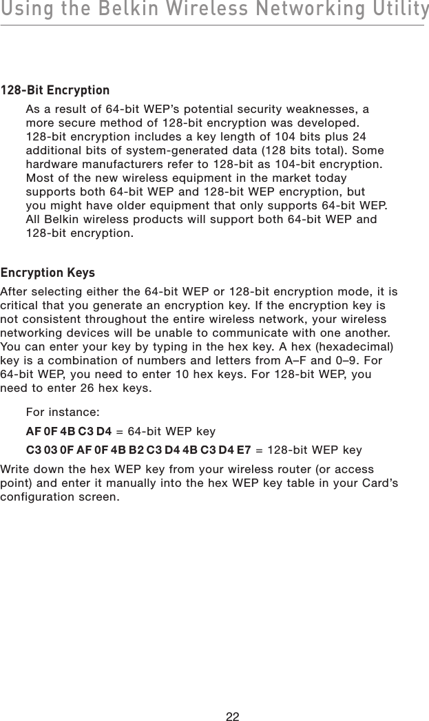 Using the Belkin Wireless Networking Utility22128-Bit EncryptionAs a result of 64-bit WEP’s potential security weaknesses, amore secure method of 128-bit encryption was developed.128-bit encryption includes a key length of 104 bits plus 24 additional bits of system-generated data (128 bits total). Some hardware manufacturers refer to 128-bit as 104-bit encryption. Most of the new wireless equipment in the market todaysupports both 64-bit WEP and 128-bit WEP encryption, butyou might have older equipment that only supports 64-bit WEP. All Belkin wireless products will support both 64-bit WEP and 128-bit encryption.Encryption KeysAfter selecting either the 64-bit WEP or 128-bit encryption mode, it is critical that you generate an encryption key. If the encryption key is not consistent throughout the entire wireless network, your wireless networking devices will be unable to communicate with one another. You can enter your key by typing in the hex key. A hex (hexadecimal) key is a combination of numbers and letters from A–F and 0–9. For 64-bit WEP, you need to enter 10 hex keys. For 128-bit WEP, you need to enter 26 hex keys.For instance:AF0F4BC3D4 = 64-bit WEP keyC3030FAF0F4BB2C3D44BC3D4E7 = 128-bit WEP key Write down the hex WEP key from your wireless router (or access point) and enter it manually into the hex WEP key table in your Card’s configuration screen.