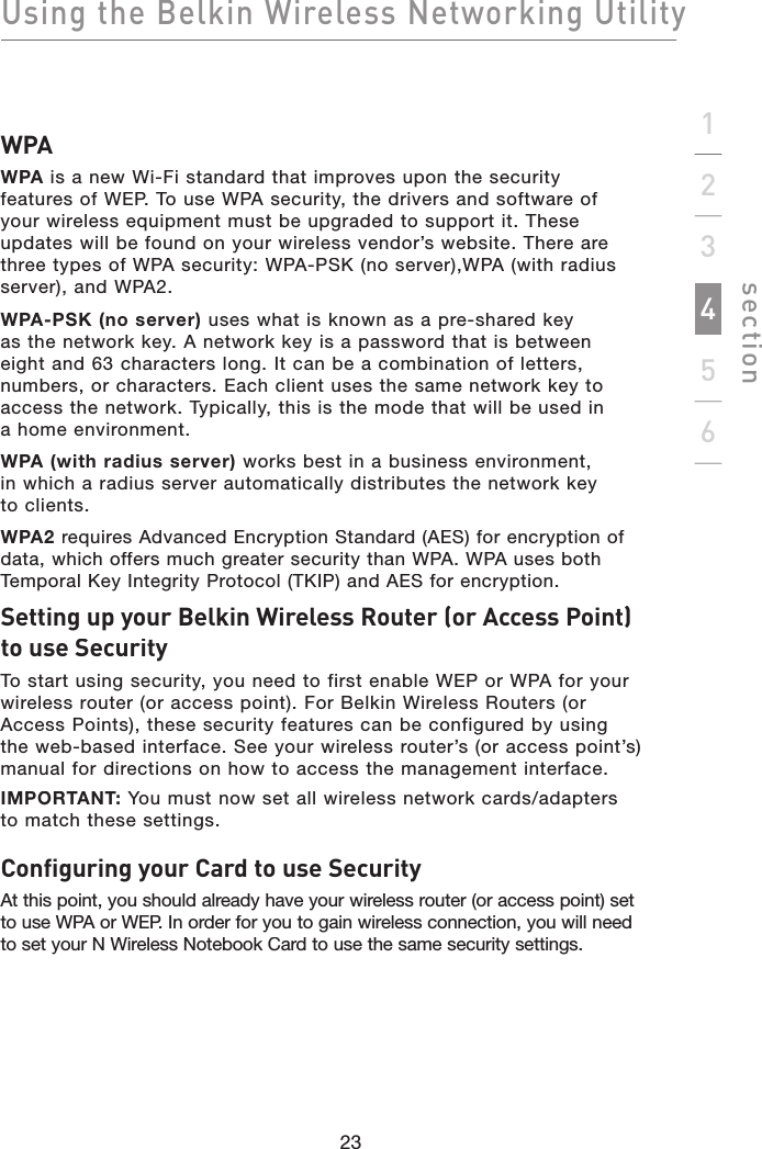 Using the Belkin Wireless Networking Utilitysection23123456WPAWPA is a new Wi-Fi standard that improves upon the securityfeatures of WEP. To use WPA security, the drivers and software of your wireless equipment must be upgraded to support it. These updates will be found on your wireless vendor’s website. There are three types of WPA security: WPA-PSK (no server),WPA (with radius server), and WPA2.WPA-PSK (no server) uses what is known as a pre-shared keyas the network key. A network key is a password that is betweeneight and 63 characters long. It can be a combination of letters, numbers, or characters. Each client uses the same network key to access the network. Typically, this is the mode that will be used ina home environment.WPA (with radius server) works best in a business environment,in which a radius server automatically distributes the network keyto clients.WPA2requires Advanced Encryption Standard (AES) for encryption of data, which offers much greater security than WPA. WPA uses both Temporal Key Integrity Protocol (TKIP) and AES for encryption.Setting up your Belkin Wireless Router (or Access Point) to use SecurityTo start using security, you need to first enable WEP or WPA for your wireless router (or access point). For Belkin Wireless Routers (or Access Points), these security features can be configured by using the web-based interface. See your wireless router’s (or access point’s) manual for directions on how to access the management interface.IMPORTANT:You must now set all wireless network cards/adapters to match these settings.Configuring your Card to use SecurityAt this point, you should already have your wireless router (or access point) set to use WPA or WEP. In order for you to gain wireless connection, you will need to set your N Wireless Notebook Card to use the same security settings.