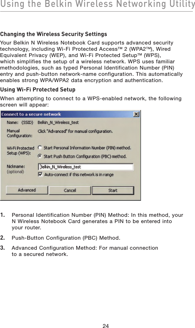 Using the Belkin Wireless Networking Utility24Changing the Wireless Security SettingsYour Belkin N Wireless Notebook Card supports advanced security technology, including Wi-Fi Protected AccessTM 2 (WPA2TM), Wired Equivalent Privacy (WEP), and Wi-Fi Protected SetupTM (WPS), which simplifies the setup of a wireless network. WPS uses familiar methodologies, such as typed Personal Identification Number (PIN) entry and push-button network-name configuration. This automatically enables strong WPA/WPA2 data encryption and authentication. Using Wi-Fi Protected SetupWhen attempting to connect to a WPS-enabled network, the following screen will appear:1.   Personal Identification Number (PIN) Method: In this method, your N Wireless Notebook Card generates a PIN to be entered into your router. 2.   Push-Button Configuration (PBC) Method.3.   Advanced Configuration Method: For manual connection to a secured network. 