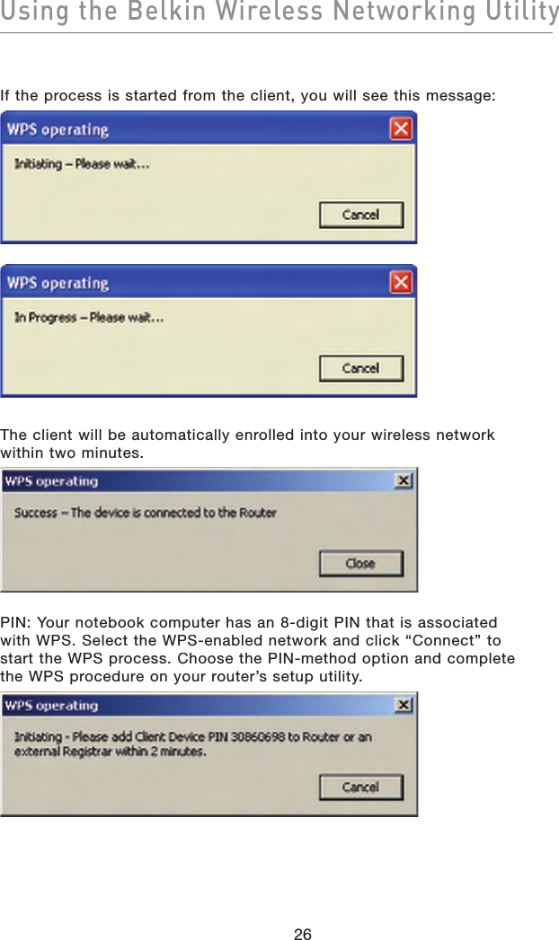 Using the Belkin Wireless Networking Utility26If the process is started from the client, you will see this message:The client will be automatically enrolled into your wireless network within two minutes.PIN: Your notebook computer has an 8-digit PIN that is associated with WPS. Select the WPS-enabled network and click “Connect” to start the WPS process. Choose the PIN-method option and complete the WPS procedure on your router’s setup utility. 