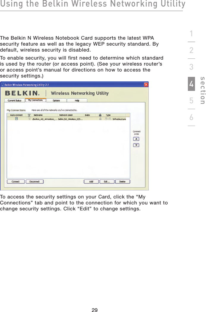 Using the Belkin Wireless Networking Utilitysection29123456The Belkin N Wireless Notebook Card supports the latest WPA security feature as well as the legacy WEP security standard. By default, wireless security is disabled.To enable security, you will first need to determine which standardis used by the router (or access point). (See your wireless router’sor access point’s manual for directions on how to access thesecurity settings.)To access the security settings on your Card, click the “My Connections” tab and point to the connection for which you want to change security settings. Click “Edit” to change settings.