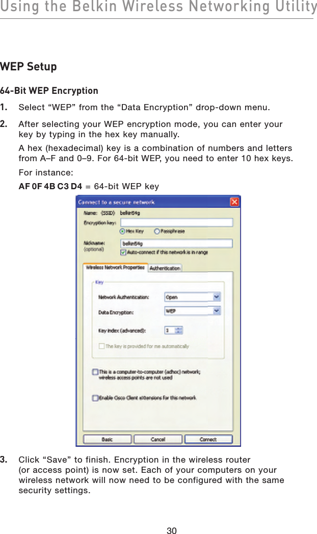 Using the Belkin Wireless Networking Utility30WEP Setup64-Bit WEP Encryption1.   Select “WEP” from the “Data Encryption” drop-down menu.2.   After selecting your WEP encryption mode, you can enter your key by typing in the hex key manually. A hex (hexadecimal) key is a combination of numbers and letters from A–F and 0–9. For 64-bit WEP, you need to enter 10 hex keys.For instance:AF0F4BC3D4 = 64-bit WEP key3.   Click “Save” to finish. Encryption in the wireless router(or access point) is now set. Each of your computers on your wireless network will now need to be configured with the same security settings.