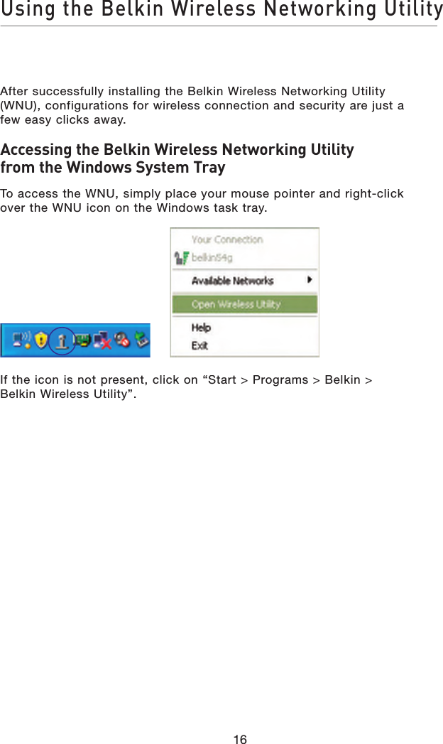 Using the Belkin Wireless Networking Utility16After successfully installing the Belkin Wireless Networking Utility (WNU), configurations for wireless connection and security are just a few easy clicks away.Accessing the Belkin Wireless Networking Utility from the Windows System TrayTo access the WNU, simply place your mouse pointer and right-click over the WNU icon on the Windows task tray.If the icon is not present, click on “Start &gt; Programs &gt; Belkin &gt; Belkin Wireless Utility”.