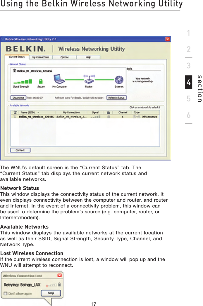 Using the Belkin Wireless Networking Utilitysection17123456The WNU’s default screen is the “Current Status” tab. The“Current Status” tab displays the current network status andavailable networks.Network StatusThis window displays the connectivity status of the current network. It even displays connectivity between the computer and router, and router and Internet. In the event of a connectivity problem, this window can be used to determine the problem’s source (e.g. computer, router, or Internet/modem).Available NetworksThis window displays the available networks at the current location as well as their SSID, Signal Strength, Security Type, Channel, and Network Type.Lost Wireless ConnectionIf the current wireless connection is lost, a window will pop up and the WNU will attempt to reconnect.