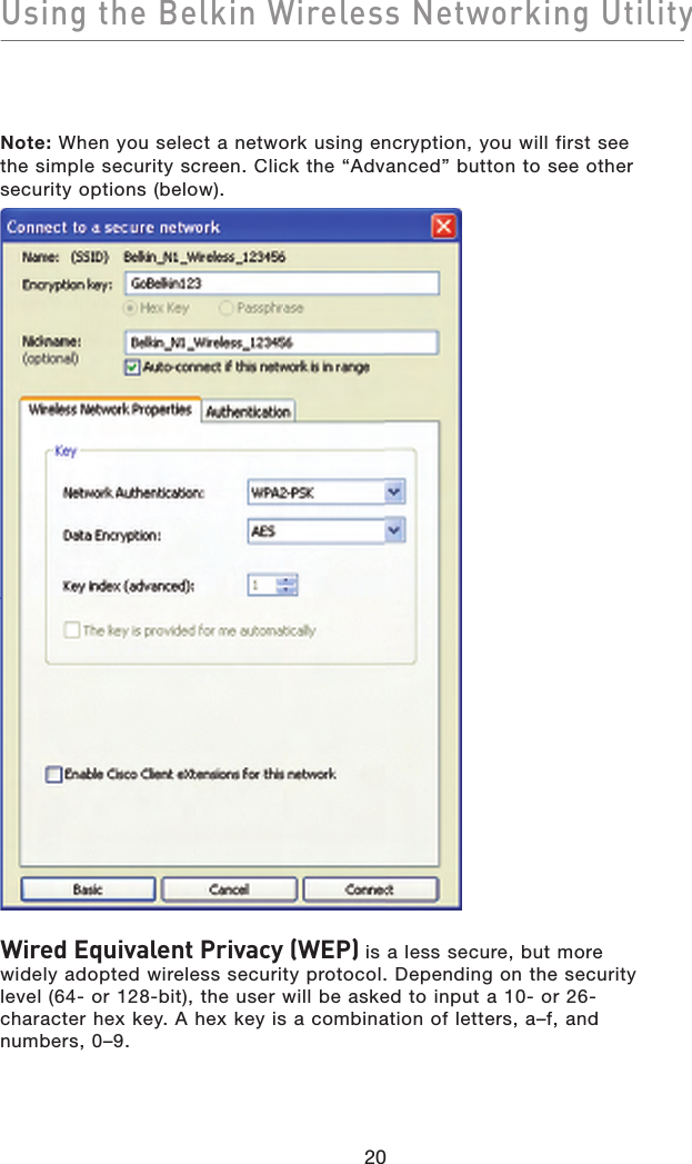 Using the Belkin Wireless Networking Utility20Note: When you select a network using encryption, you will first see the simple security screen. Click the “Advanced” button to see other security options (below).Wired Equivalent Privacy (WEP) is a less secure, but more widely adopted wireless security protocol. Depending on the security level (64- or 128-bit), the user will be asked to input a 10- or 26-character hex key. A hex key is a combination of letters, a–f, and numbers, 0–9.