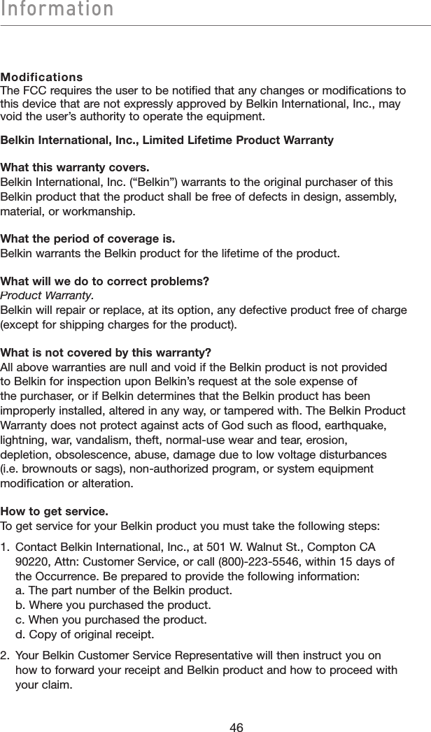 Information46ModificationsThe FCC requires the user to be notified that any changes or modifications to this device that are not expressly approved by Belkin International, Inc., may void the user’s authority to operate the equipment.Belkin International, Inc., Limited Lifetime Product WarrantyWhat this warranty covers.Belkin International, Inc. (“Belkin”) warrants to the original purchaser of this Belkin product that the product shall be free of defects in design, assembly, material, or workmanship.What the period of coverage is.Belkin warrants the Belkin product for the lifetime of the product.What will we do to correct problems?Product Warranty.Belkin will repair or replace, at its option, any defective product free of charge (except for shipping charges for the product).What is not covered by this warranty?All above warranties are null and void if the Belkin product is not provided to Belkin for inspection upon Belkin’s request at the sole expense of the purchaser, or if Belkin determines that the Belkin product has been improperly installed, altered in any way, or tampered with. The Belkin Product Warranty does not protect against acts of God such as flood, earthquake, lightning, war, vandalism, theft, normal-use wear and tear, erosion, depletion, obsolescence, abuse, damage due to low voltage disturbances (i.e. brownouts or sags), non-authorized program, or system equipment modification or alteration.How to get service.To get service for your Belkin product you must take the following steps:1.   Contact Belkin International, Inc., at 501 W. Walnut St., Compton CA 90220, Attn: Customer Service, or call (800)-223-5546, within 15 days of the Occurrence. Be prepared to provide the following information:a. The part number of the Belkin product.b. Where you purchased the product.c. When you purchased the product.d. Copy of original receipt.2.   Your Belkin Customer Service Representative will then instruct you onhow to forward your receipt and Belkin product and how to proceed with your claim.