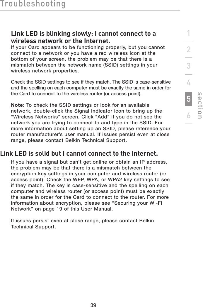 Troubleshootingsection39123456Link LED is blinking slowly; I cannot connect to a wireless network or the Internet.If your Card appears to be functioning properly, but you cannot connect to a network or you have a red wireless icon at the bottom of your screen, the problem may be that there is a mismatch between the network name (SSID) settings in your wireless network properties.Check the SSID settings to see if they match. The SSID is case-sensitive and the spelling on each computer must be exactly the same in order for the Card to connect to the wireless router (or access point).Note: To check the SSID settings or look for an available network, double-click the Signal Indicator icon to bring up the “Wireless Networks” screen. Click “Add” if you do not see the network you are trying to connect to and type in the SSID. For more information about setting up an SSID, please reference your router manufacturer’s user manual. If issues persist even at close range, please contact Belkin Technical Support.Link LED is solid but I cannot connect to the Internet.If you have a signal but can’t get online or obtain an IP address, the problem may be that there is a mismatch between the encryption key settings in your computer and wireless router (or access point). Check the WEP, WPA, or WPA2 key settings to see if they match. The key is case-sensitive and the spelling on each computer and wireless router (or access point) must be exactly the same in order for the Card to connect to the router. For more information about encryption, please see “Securing your Wi-Fi Network” on page 19 of this User Manual.If issues persist even at close range, please contact Belkin Technical Support.