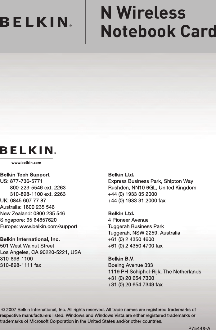 Belkin Ltd.Express Business Park, Shipton Way Rushden, NN10 6GL, United Kingdom+44 (0) 1933 35 2000+44 (0) 1933 31 2000 faxBelkin Ltd.4 Pioneer AvenueTuggerah Business ParkTuggerah, NSW 2259, Australia+61 (0) 2 4350 4600+61 (0) 2 4350 4700 faxBelkin B.V.Boeing Avenue 3331119 PH Schiphol-Rijk, The Netherlands+31 (0) 20 654 7300+31 (0) 20 654 7349 faxBelkin Tech SupportUS:  877-736-5771800-223-5546 ext. 2263310-898-1100 ext. 2263UK: 0845 607 77 87Australia: 1800 235 546New Zealand: 0800 235 546Singapore: 65 64857620Europe: www.belkin.com/support Belkin International, Inc.501 West Walnut StreetLos Angeles, CA 90220-5221, USA310-898-1100310-898-1111 fax © 2007 Belkin International, Inc. All rights reserved. All trade names are registered trademarks of respective manufacturers listed. Windows and Windows Vista are either registered trademarks or trademarks of Microsoft Corporation in the United States and/or other countries.P75448-AN Wireless Notebook Card