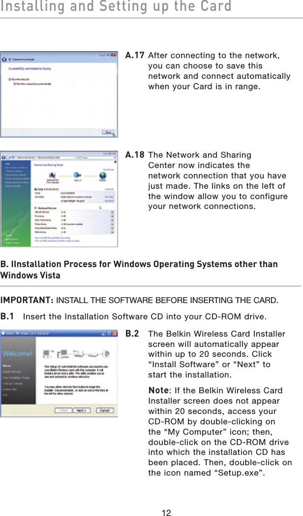 Installing and Setting up the Card12B. IInstallation Process for Windows Operating Systems other than Windows VistaIMPORTANT:INSTALL THE SOFTWARE BEFORE INSERTING THE CARD.B.1  Insert the Installation Software CD into your CD-ROM drive.A.17  After connecting to the network, you can choose to save this network and connect automatically when your Card is in range.A.18  The Network and SharingCenter now indicates thenetwork connection that you have just made. The links on the left of the window allow you to configure your network connections.B.2   The Belkin Wireless Card Installer screen will automatically appear within up to 20 seconds. Click“Install Software” or “Next” tostart the installation.   Note: If the Belkin Wireless Card Installer screen does not appear within 20 seconds, access yourCD-ROM by double-clicking onthe “My Computer” icon; then, double-click on the CD-ROM drive into which the installation CD has been placed. Then, double-click on the icon named “Setup.exe”.