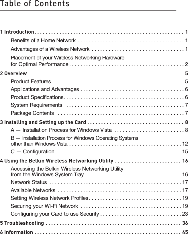 Table of Contents1 Introduction1 Introduction. . . . . . . . . . . . . . . . . . . . . . . . . . . . . . . . . . . . . . . . . . . . . . . . . . . . . . 1Benefits of a Home Network . . . . . . . . . . . . . . . . . . . . . . . . . . . . . . . . . . . . . .1Advantages of a Wireless Network . . . . . . . . . . . . . . . . . . . . . . . . . . . . . . . . .1Placement of your Wireless Networking HardwareforOptimal Performance. . . . . . . . . . . . . . . . . . . . . . . . . . . . . . . . . . . . . . . . .22 Overview. . . . . . . . . . . . . . . . . . . . . . . . . . . . . . . . . . . . . . . . . . . . . . . . . . . . . . . . 5Product Features. . . . . . . . . . . . . . . . . . . . . . . . . . . . . . . . . . . . . . . . . . . . . . .5Applications and Advantages  . . . . . . . . . . . . . . . . . . . . . . . . . . . . . . . . . . . . .6Product Specifications. . . . . . . . . . . . . . . . . . . . . . . . . . . . . . . . . . . . . . . . . . .6System Requirements   . . . . . . . . . . . . . . . . . . . . . . . . . . . . . . . . . . . . . . . . . .7Package Contents   . . . . . . . . . . . . . . . . . . . . . . . . . . . . . . . . . . . . . . . . . . . . .73 Installing and Setting up the Card. . . . . . . . . . . . . . . . . . . . . . . . . . . . . . . . . . . 8A — Installation Process for Windows Vista  . . . . . . . . . . . . . . . . . . . . . . . . .8B — Installation Process for Windows Operating Systemsother than Windows Vista  . . . . . . . . . . . . . . . . . . . . . . . . . . . . . . . . . . . . . . . .other than Windows Vista  . . . . . . . . . . . . . . . . . . . . . . . . . . . . . . . . . . . . . . . .other than Windows Vista12C — Configuration. . . . . . . . . . . . . . . . . . . . . . . . . . . . . . . . . . . . . . . . . . . . .154 Using the Belkin Wireless Networking Utility  . . . . . . . . . . . . . . . . . . . . . . . . 16Accessing the Belkin Wireless Networking Utility from the Windows System Tray  . . . . . . . . . . . . . . . . . . . . . . . . . . . . . . . . . .from the Windows System Tray  . . . . . . . . . . . . . . . . . . . . . . . . . . . . . . . . . .from the Windows System Tray16Network Status  . . . . . . . . . . . . . . . . . . . . . . . . . . . . . . . . . . . . . . . . . . . . . . .17Available Networks  . . . . . . . . . . . . . . . . . . . . . . . . . . . . . . . . . . . . . . . . . . . .17Setting Wireless Network Profiles. . . . . . . . . . . . . . . . . . . . . . . . . . . . . . . . .19Securing your Wi-Fi Network  . . . . . . . . . . . . . . . . . . . . . . . . . . . . . . . . . . . .Securing your Wi-Fi Network  . . . . . . . . . . . . . . . . . . . . . . . . . . . . . . . . . . . .Securing your Wi-Fi Network19Configuring your Card to use Security. . . . . . . . . . . . . . . . . . . . . . . . . . . . .235 Troubleshooting  . . . . . . . . . . . . . . . . . . . . . . . . . . . . . . . . . . . . . . . . . . . . . . . . . 366 Information  . . . . . . . . . . . . . . . . . . . . . . . . . . . . . . . . . . . . . . . . . . . . . . . . . . . . . 45