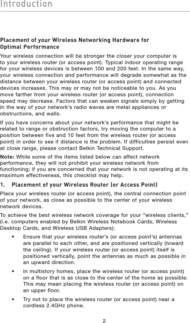 Introduction2Placement of your Wireless Networking Hardware forPlacement of your Wireless Networking Hardware forOptimal PerformanceYour wireless connection will be stronger the closer your computer is to your wireless router (or access point). Typical indoor operating range for your wireless devices is between 100 and 200 feet. In the same way, your wireless connection and performance will degrade somewhat as the distance between your wireless router (or access point) and connected devices increases. This may or may not be noticeable to you. As you move farther from your wireless router (or access point), connection speed may decrease. Factors that can weaken signals simply by getting in the way of your network’s radio waves are metal appliances or obstructions, and walls.If you have concerns about your network’s performance that might be related to range or obstruction factors, try moving the computer to a position between five and 10 feet from the wireless router (or access point) in order to see if distance is the problem. If difficulties persist even at close range, please contact Belkin Technical Support.Note: While some of the items listed below can affect network performance, they will not prohibit your wireless network from functioning; if you are concerned that your network is not operating at its maximum effectiveness, this checklist may help.1.   Placement of your Wireless Router (or Access Point)Place your wireless router (or access point), the central connection point of your network, as close as possible to the center of your wireless network devices.To achieve the best wireless network coverage for your “wireless clients,” (i.e. computers enabled by Belkin Wireless Notebook Cards, Wireless Desktop Cards, and Wireless USB Adapters):•  Ensure that your wireless router’s (or access point’s) antennasare parallel to each other, and are positioned vertically (towardthe ceiling). If your wireless router (or access point) itself is positioned vertically, point the antennas as much as possible inan upward direction.•  In multistory homes, place the wireless router (or access point) on a floor that is as close to the center of the home as possible. This may mean placing the wireless router (or access point) on an upper floor.•  Try not to place the wireless router (or access point) near a cordless 2.4GHz phone.