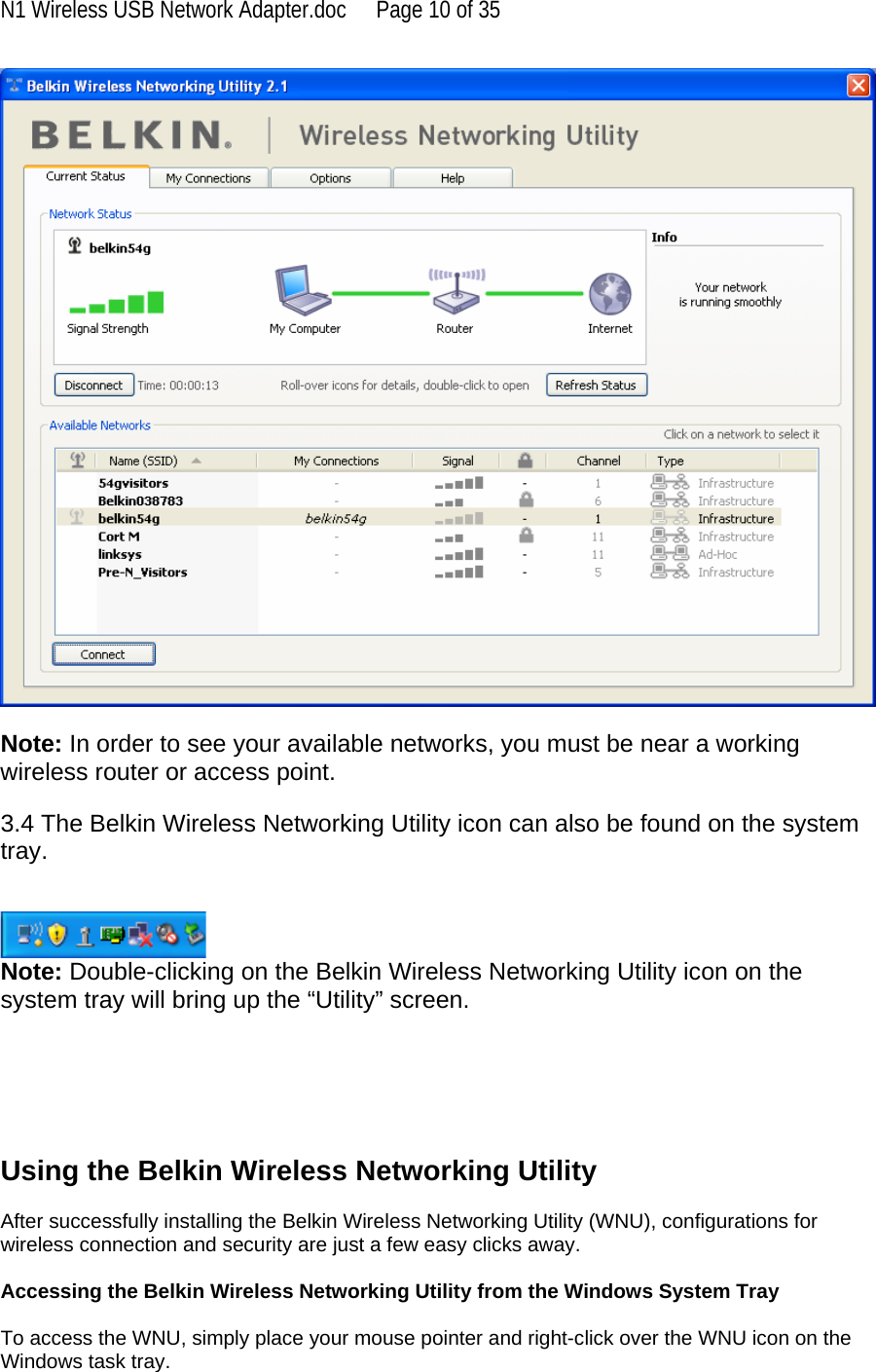 N1 Wireless USB Network Adapter.doc  Page 10 of 35   Note: In order to see your available networks, you must be near a working wireless router or access point.  3.4 The Belkin Wireless Networking Utility icon can also be found on the system tray.    Note: Double-clicking on the Belkin Wireless Networking Utility icon on the system tray will bring up the “Utility” screen.       Using the Belkin Wireless Networking Utility   After successfully installing the Belkin Wireless Networking Utility (WNU), configurations for wireless connection and security are just a few easy clicks away.  Accessing the Belkin Wireless Networking Utility from the Windows System Tray  To access the WNU, simply place your mouse pointer and right-click over the WNU icon on the Windows task tray.  