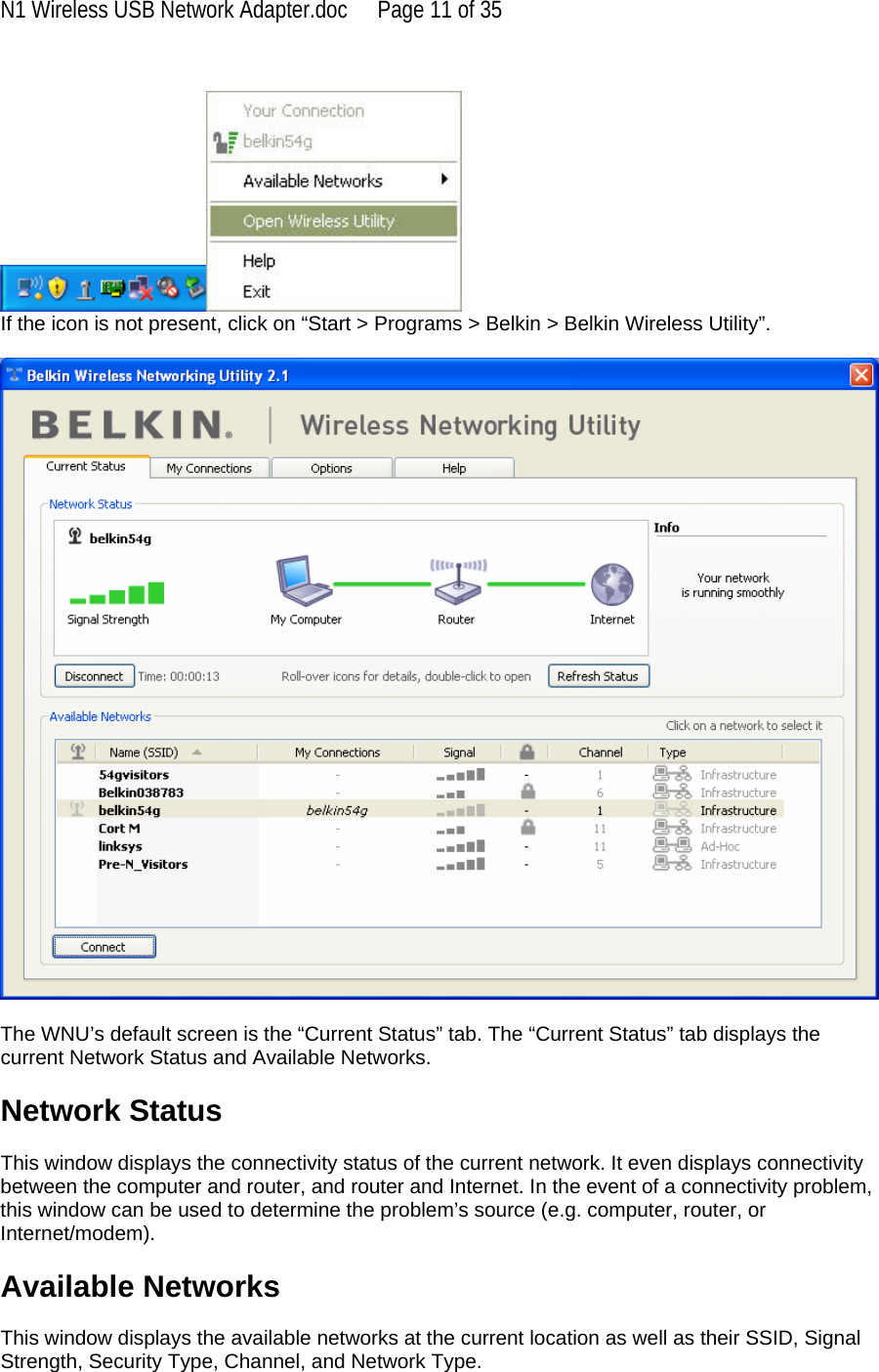 N1 Wireless USB Network Adapter.doc  Page 11 of 35   If the icon is not present, click on “Start &gt; Programs &gt; Belkin &gt; Belkin Wireless Utility”.    The WNU’s default screen is the “Current Status” tab. The “Current Status” tab displays the current Network Status and Available Networks.  Network Status  This window displays the connectivity status of the current network. It even displays connectivity between the computer and router, and router and Internet. In the event of a connectivity problem, this window can be used to determine the problem’s source (e.g. computer, router, or Internet/modem).  Available Networks  This window displays the available networks at the current location as well as their SSID, Signal Strength, Security Type, Channel, and Network Type. 