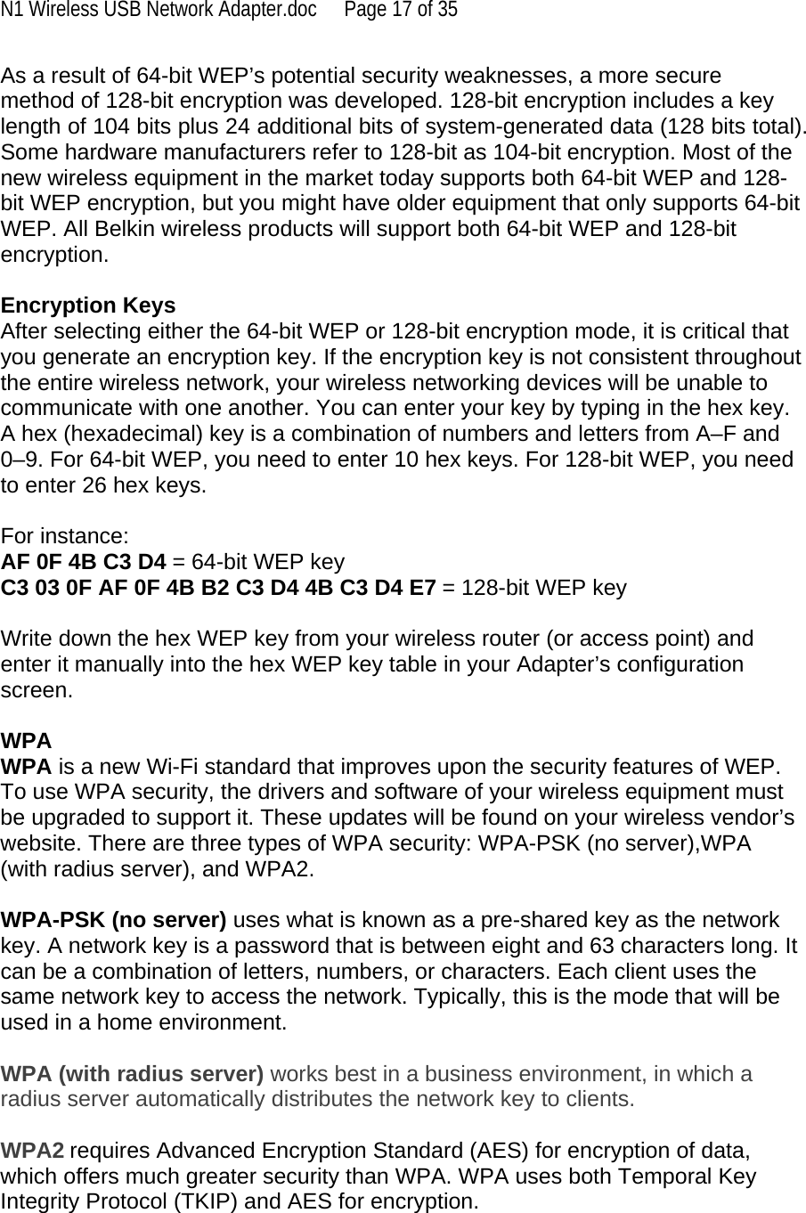 N1 Wireless USB Network Adapter.doc  Page 17 of 35 As a result of 64-bit WEP’s potential security weaknesses, a more secure method of 128-bit encryption was developed. 128-bit encryption includes a key length of 104 bits plus 24 additional bits of system-generated data (128 bits total). Some hardware manufacturers refer to 128-bit as 104-bit encryption. Most of the new wireless equipment in the market today supports both 64-bit WEP and 128-bit WEP encryption, but you might have older equipment that only supports 64-bit WEP. All Belkin wireless products will support both 64-bit WEP and 128-bit encryption.   Encryption Keys  After selecting either the 64-bit WEP or 128-bit encryption mode, it is critical that you generate an encryption key. If the encryption key is not consistent throughout the entire wireless network, your wireless networking devices will be unable to communicate with one another. You can enter your key by typing in the hex key. A hex (hexadecimal) key is a combination of numbers and letters from A–F and 0–9. For 64-bit WEP, you need to enter 10 hex keys. For 128-bit WEP, you need to enter 26 hex keys.   For instance:  AF 0F 4B C3 D4 = 64-bit WEP key  C3 03 0F AF 0F 4B B2 C3 D4 4B C3 D4 E7 = 128-bit WEP key   Write down the hex WEP key from your wireless router (or access point) and enter it manually into the hex WEP key table in your Adapter’s configuration screen.  WPA  WPA is a new Wi-Fi standard that improves upon the security features of WEP. To use WPA security, the drivers and software of your wireless equipment must be upgraded to support it. These updates will be found on your wireless vendor’s website. There are three types of WPA security: WPA-PSK (no server),WPA (with radius server), and WPA2.  WPA-PSK (no server) uses what is known as a pre-shared key as the network key. A network key is a password that is between eight and 63 characters long. It can be a combination of letters, numbers, or characters. Each client uses the same network key to access the network. Typically, this is the mode that will be used in a home environment.   WPA (with radius server) works best in a business environment, in which a radius server automatically distributes the network key to clients.   WPA2 requires Advanced Encryption Standard (AES) for encryption of data, which offers much greater security than WPA. WPA uses both Temporal Key Integrity Protocol (TKIP) and AES for encryption.  