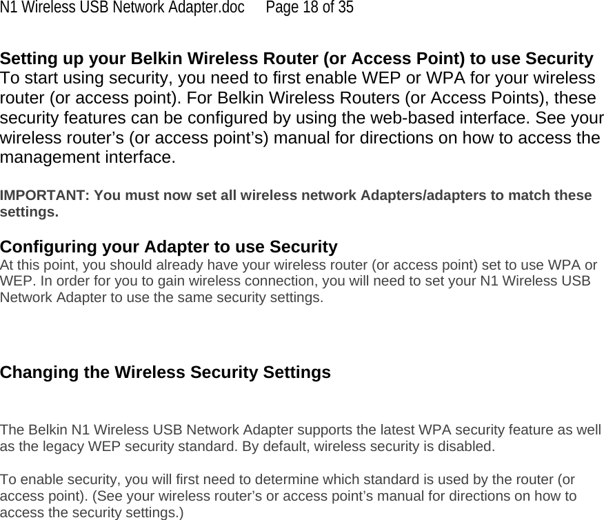 N1 Wireless USB Network Adapter.doc  Page 18 of 35 Setting up your Belkin Wireless Router (or Access Point) to use Security To start using security, you need to first enable WEP or WPA for your wireless router (or access point). For Belkin Wireless Routers (or Access Points), these security features can be configured by using the web-based interface. See your wireless router’s (or access point’s) manual for directions on how to access the management interface.  IMPORTANT: You must now set all wireless network Adapters/adapters to match these settings.  Configuring your Adapter to use Security At this point, you should already have your wireless router (or access point) set to use WPA or WEP. In order for you to gain wireless connection, you will need to set your N1 Wireless USB Network Adapter to use the same security settings.    Changing the Wireless Security Settings   The Belkin N1 Wireless USB Network Adapter supports the latest WPA security feature as well as the legacy WEP security standard. By default, wireless security is disabled.  To enable security, you will first need to determine which standard is used by the router (or access point). (See your wireless router’s or access point’s manual for directions on how to access the security settings.)   