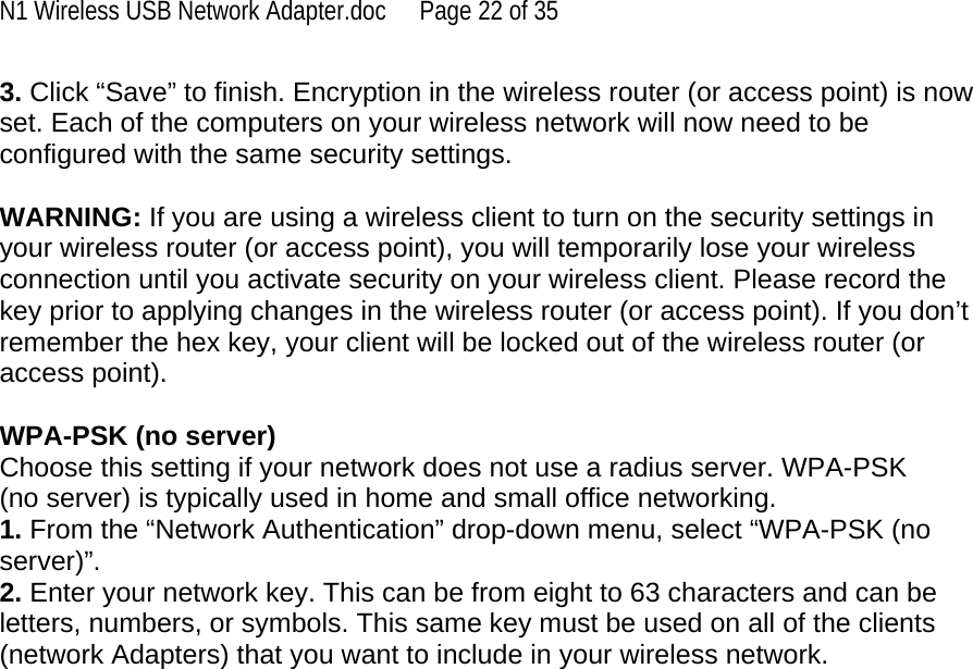 N1 Wireless USB Network Adapter.doc  Page 22 of 35 3. Click “Save” to finish. Encryption in the wireless router (or access point) is now set. Each of the computers on your wireless network will now need to be configured with the same security settings.  WARNING: If you are using a wireless client to turn on the security settings in your wireless router (or access point), you will temporarily lose your wireless connection until you activate security on your wireless client. Please record the key prior to applying changes in the wireless router (or access point). If you don’t remember the hex key, your client will be locked out of the wireless router (or access point).  WPA-PSK (no server) Choose this setting if your network does not use a radius server. WPA-PSK (no server) is typically used in home and small office networking. 1. From the “Network Authentication” drop-down menu, select “WPA-PSK (no server)”.  2. Enter your network key. This can be from eight to 63 characters and can be letters, numbers, or symbols. This same key must be used on all of the clients (network Adapters) that you want to include in your wireless network.    
