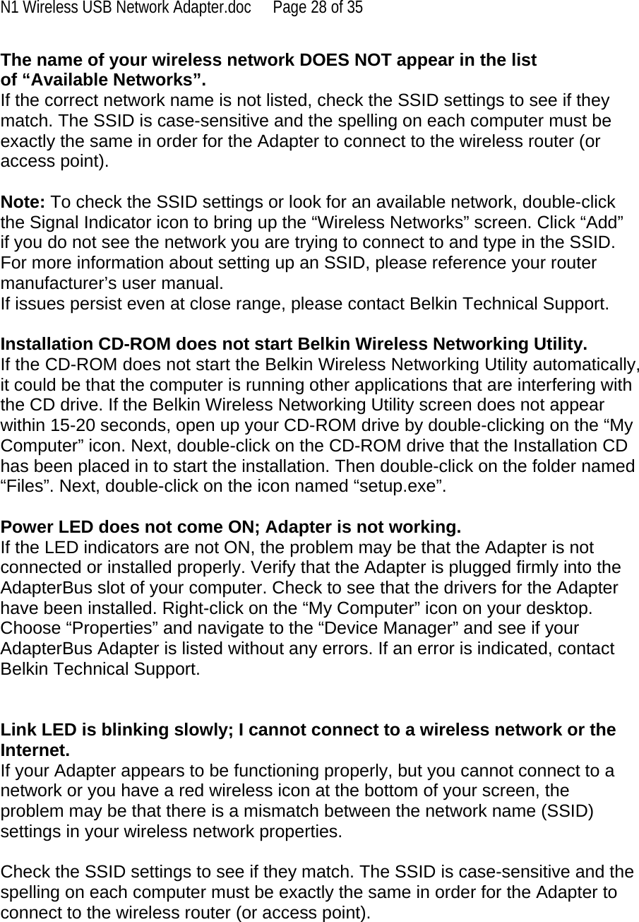 N1 Wireless USB Network Adapter.doc  Page 28 of 35 The name of your wireless network DOES NOT appear in the list of “Available Networks”. If the correct network name is not listed, check the SSID settings to see if they match. The SSID is case-sensitive and the spelling on each computer must be exactly the same in order for the Adapter to connect to the wireless router (or access point).  Note: To check the SSID settings or look for an available network, double-click the Signal Indicator icon to bring up the “Wireless Networks” screen. Click “Add” if you do not see the network you are trying to connect to and type in the SSID. For more information about setting up an SSID, please reference your router manufacturer’s user manual. If issues persist even at close range, please contact Belkin Technical Support.  Installation CD-ROM does not start Belkin Wireless Networking Utility. If the CD-ROM does not start the Belkin Wireless Networking Utility automatically, it could be that the computer is running other applications that are interfering with the CD drive. If the Belkin Wireless Networking Utility screen does not appear within 15-20 seconds, open up your CD-ROM drive by double-clicking on the “My Computer” icon. Next, double-click on the CD-ROM drive that the Installation CD has been placed in to start the installation. Then double-click on the folder named “Files”. Next, double-click on the icon named “setup.exe”.  Power LED does not come ON; Adapter is not working. If the LED indicators are not ON, the problem may be that the Adapter is not connected or installed properly. Verify that the Adapter is plugged firmly into the AdapterBus slot of your computer. Check to see that the drivers for the Adapter have been installed. Right-click on the “My Computer” icon on your desktop. Choose “Properties” and navigate to the “Device Manager” and see if your AdapterBus Adapter is listed without any errors. If an error is indicated, contact Belkin Technical Support.   Link LED is blinking slowly; I cannot connect to a wireless network or the Internet. If your Adapter appears to be functioning properly, but you cannot connect to a network or you have a red wireless icon at the bottom of your screen, the problem may be that there is a mismatch between the network name (SSID) settings in your wireless network properties.  Check the SSID settings to see if they match. The SSID is case-sensitive and the spelling on each computer must be exactly the same in order for the Adapter to connect to the wireless router (or access point).  
