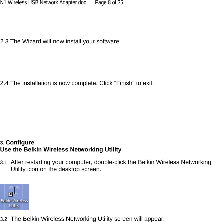 N1 Wireless USB Network Adapter.doc  Page 8 of 35    2.3 The Wizard will now install your software.      2.4 The installation is now complete. Click “Finish” to exit.         3. Configure  Use the Belkin Wireless Networking Utility   3.1  After restarting your computer, double-click the Belkin Wireless Networking Utility icon on the desktop screen.     3.2  The Belkin Wireless Networking Utility screen will appear.    