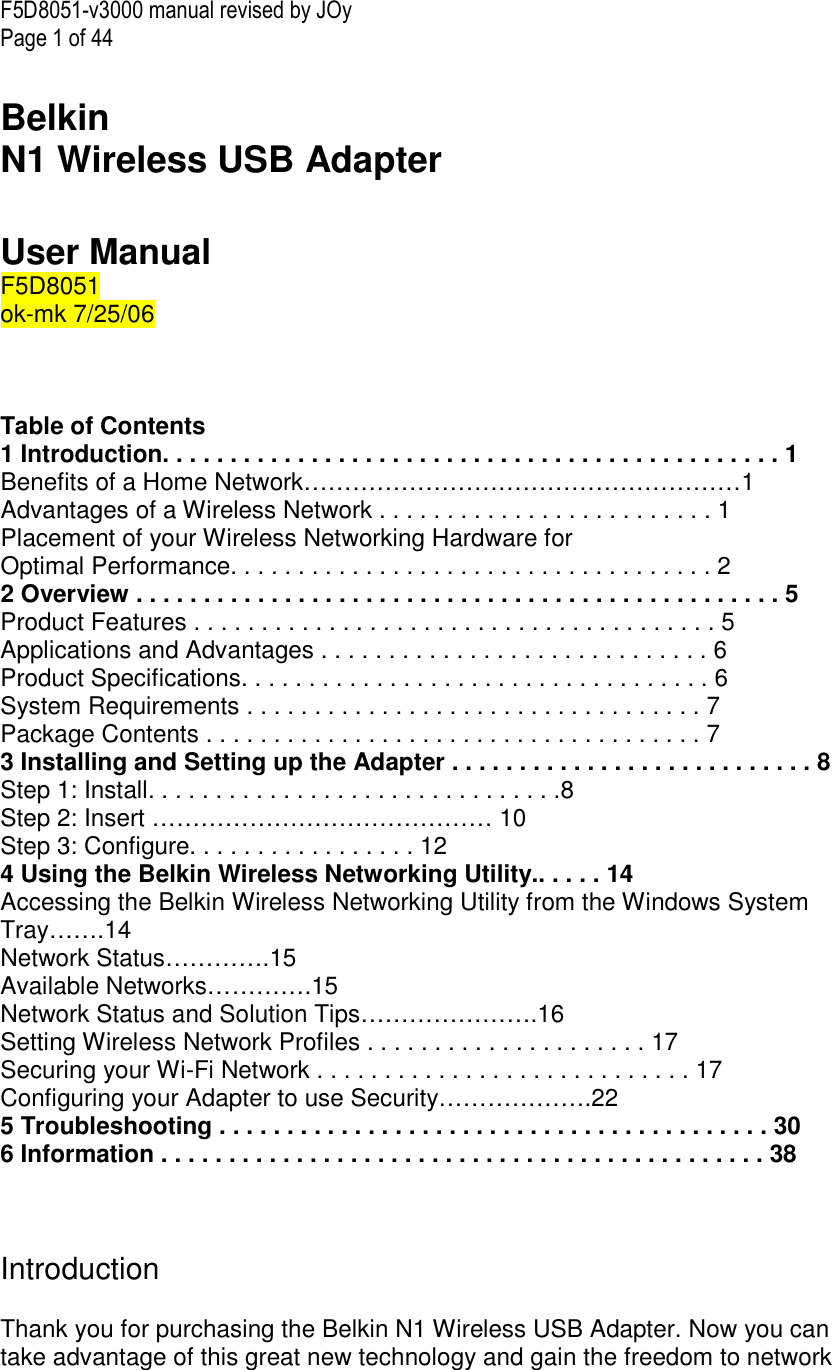 F5D8051-v3000 manual revised by JOy Page 1 of 44  Belkin  N1 Wireless USB Adapter   User Manual F5D8051 ok-mk 7/25/06    Table of Contents 1 Introduction. . . . . . . . . . . . . . . . . . . . . . . . . . . . . . . . . . . . . . . . . . . . . . 1 Benefits of a Home Network………………………………………………1 Advantages of a Wireless Network . . . . . . . . . . . . . . . . . . . . . . . . . 1 Placement of your Wireless Networking Hardware for  Optimal Performance. . . . . . . . . . . . . . . . . . . . . . . . . . . . . . . . . . . . 2 2 Overview . . . . . . . . . . . . . . . . . . . . . . . . . . . . . . . . . . . . . . . . . . . . . . . . 5 Product Features . . . . . . . . . . . . . . . . . . . . . . . . . . . . . . . . . . . . . . . 5 Applications and Advantages . . . . . . . . . . . . . . . . . . . . . . . . . . . . . 6 Product Specifications. . . . . . . . . . . . . . . . . . . . . . . . . . . . . . . . . . . 6 System Requirements . . . . . . . . . . . . . . . . . . . . . . . . . . . . . . . . . . 7 Package Contents . . . . . . . . . . . . . . . . . . . . . . . . . . . . . . . . . . . . . 7 3 Installing and Setting up the Adapter . . . . . . . . . . . . . . . . . . . . . . . . . . . 8 Step 1: Install. . . . . . . . . . . . . . . . . . . . . . . . . . . . . . .8 Step 2: Insert …………………………………… 10 Step 3: Configure. . . . . . . . . . . . . . . . . 12 4 Using the Belkin Wireless Networking Utility.. . . . . 14 Accessing the Belkin Wireless Networking Utility from the Windows System Tray…….14 Network Status………….15 Available Networks………….15 Network Status and Solution Tips………………….16 Setting Wireless Network Profiles . . . . . . . . . . . . . . . . . . . . . 17 Securing your Wi-Fi Network . . . . . . . . . . . . . . . . . . . . . . . . . . . . 17 Configuring your Adapter to use Security……………….22 5 Troubleshooting . . . . . . . . . . . . . . . . . . . . . . . . . . . . . . . . . . . . . . . . . 30 6 Information . . . . . . . . . . . . . . . . . . . . . . . . . . . . . . . . . . . . . . . . . . . . . 38    Introduction  Thank you for purchasing the Belkin N1 Wireless USB Adapter. Now you can take advantage of this great new technology and gain the freedom to network 