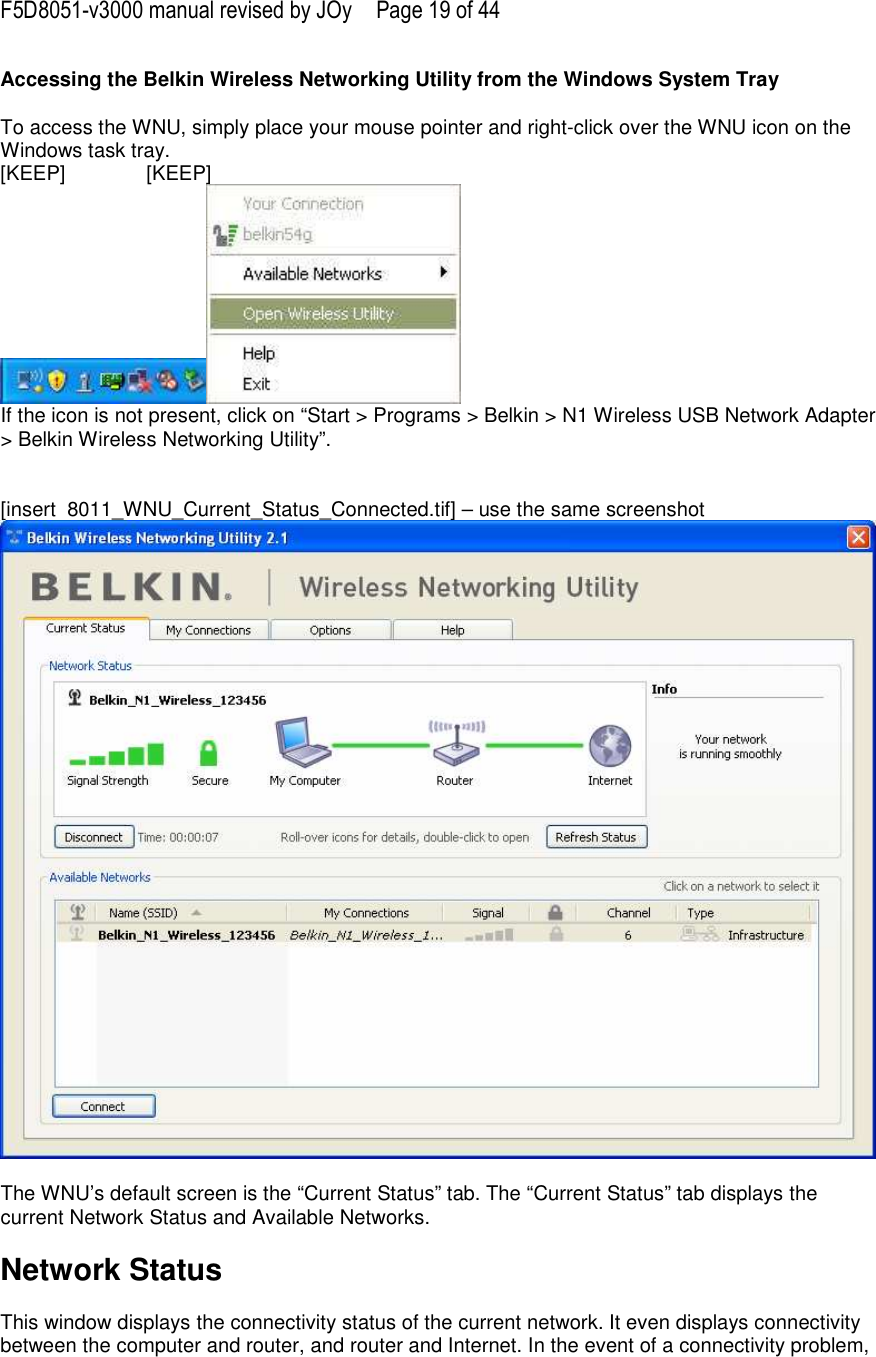 F5D8051-v3000 manual revised by JOy  Page 19 of 44 Accessing the Belkin Wireless Networking Utility from the Windows System Tray  To access the WNU, simply place your mouse pointer and right-click over the WNU icon on the Windows task tray.  [KEEP]   [KEEP]  If the icon is not present, click on “Start &gt; Programs &gt; Belkin &gt; N1 Wireless USB Network Adapter &gt; Belkin Wireless Networking Utility”.   [insert  8011_WNU_Current_Status_Connected.tif] – use the same screenshot   The WNU’s default screen is the “Current Status” tab. The “Current Status” tab displays the current Network Status and Available Networks.  Network Status  This window displays the connectivity status of the current network. It even displays connectivity between the computer and router, and router and Internet. In the event of a connectivity problem, 