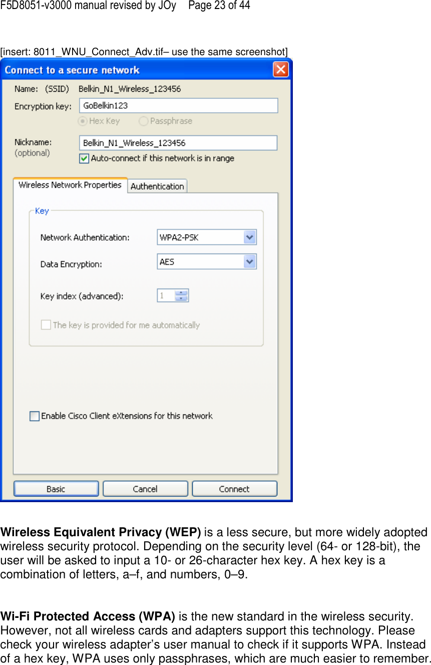 F5D8051-v3000 manual revised by JOy  Page 23 of 44  [insert: 8011_WNU_Connect_Adv.tif– use the same screenshot]    Wireless Equivalent Privacy (WEP) is a less secure, but more widely adopted wireless security protocol. Depending on the security level (64- or 128-bit), the user will be asked to input a 10- or 26-character hex key. A hex key is a combination of letters, a–f, and numbers, 0–9.   Wi-Fi Protected Access (WPA) is the new standard in the wireless security. However, not all wireless cards and adapters support this technology. Please check your wireless adapter’s user manual to check if it supports WPA. Instead of a hex key, WPA uses only passphrases, which are much easier to remember.  