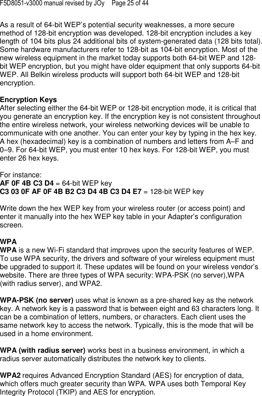 F5D8051-v3000 manual revised by JOy  Page 25 of 44 As a result of 64-bit WEP’s potential security weaknesses, a more secure method of 128-bit encryption was developed. 128-bit encryption includes a key length of 104 bits plus 24 additional bits of system-generated data (128 bits total). Some hardware manufacturers refer to 128-bit as 104-bit encryption. Most of the new wireless equipment in the market today supports both 64-bit WEP and 128-bit WEP encryption, but you might have older equipment that only supports 64-bit WEP. All Belkin wireless products will support both 64-bit WEP and 128-bit encryption.   Encryption Keys  After selecting either the 64-bit WEP or 128-bit encryption mode, it is critical that you generate an encryption key. If the encryption key is not consistent throughout the entire wireless network, your wireless networking devices will be unable to communicate with one another. You can enter your key by typing in the hex key. A hex (hexadecimal) key is a combination of numbers and letters from A–F and 0–9. For 64-bit WEP, you must enter 10 hex keys. For 128-bit WEP, you must enter 26 hex keys.   For instance:  AF 0F 4B C3 D4 = 64-bit WEP key  C3 03 0F AF 0F 4B B2 C3 D4 4B C3 D4 E7 = 128-bit WEP key   Write down the hex WEP key from your wireless router (or access point) and enter it manually into the hex WEP key table in your Adapter’s configuration screen.  WPA  WPA is a new Wi-Fi standard that improves upon the security features of WEP. To use WPA security, the drivers and software of your wireless equipment must be upgraded to support it. These updates will be found on your wireless vendor’s website. There are three types of WPA security: WPA-PSK (no server),WPA (with radius server), and WPA2.  WPA-PSK (no server) uses what is known as a pre-shared key as the network key. A network key is a password that is between eight and 63 characters long. It can be a combination of letters, numbers, or characters. Each client uses the same network key to access the network. Typically, this is the mode that will be used in a home environment.   WPA (with radius server) works best in a business environment, in which a radius server automatically distributes the network key to clients.   WPA2 requires Advanced Encryption Standard (AES) for encryption of data, which offers much greater security than WPA. WPA uses both Temporal Key Integrity Protocol (TKIP) and AES for encryption.  