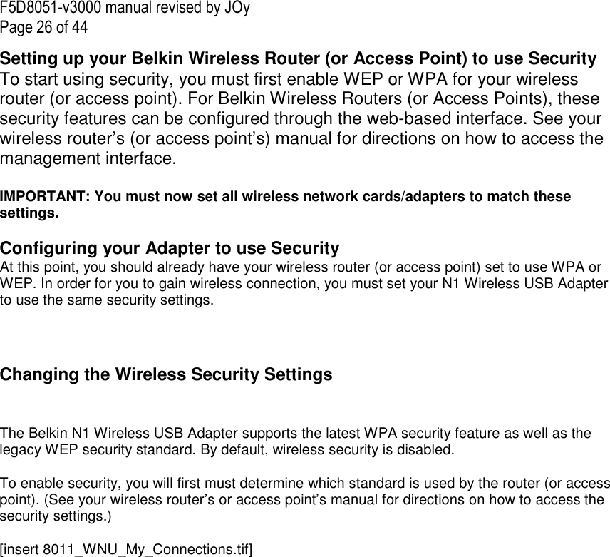 F5D8051-v3000 manual revised by JOy Page 26 of 44 Setting up your Belkin Wireless Router (or Access Point) to use Security To start using security, you must first enable WEP or WPA for your wireless router (or access point). For Belkin Wireless Routers (or Access Points), these security features can be configured through the web-based interface. See your wireless router’s (or access point’s) manual for directions on how to access the management interface.  IMPORTANT: You must now set all wireless network cards/adapters to match these settings.  Configuring your Adapter to use Security At this point, you should already have your wireless router (or access point) set to use WPA or WEP. In order for you to gain wireless connection, you must set your N1 Wireless USB Adapter to use the same security settings.    Changing the Wireless Security Settings   The Belkin N1 Wireless USB Adapter supports the latest WPA security feature as well as the legacy WEP security standard. By default, wireless security is disabled.  To enable security, you will first must determine which standard is used by the router (or access point). (See your wireless router’s or access point’s manual for directions on how to access the security settings.)  [insert 8011_WNU_My_Connections.tif] 