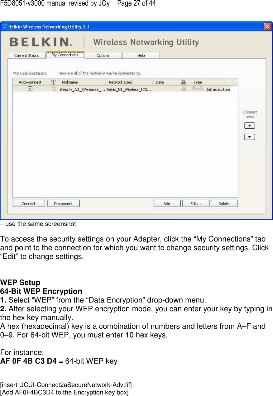 F5D8051-v3000 manual revised by JOy  Page 27 of 44 – use the same screenshot  To access the security settings on your Adapter, click the “My Connections” tab and point to the connection for which you want to change security settings. Click “Edit” to change settings.    WEP Setup 64-Bit WEP Encryption 1. Select “WEP” from the “Data Encryption” drop-down menu. 2. After selecting your WEP encryption mode, you can enter your key by typing in the hex key manually.  A hex (hexadecimal) key is a combination of numbers and letters from A–F and 0–9. For 64-bit WEP, you must enter 10 hex keys.   For instance:  AF 0F 4B C3 D4 = 64-bit WEP key   [insert UCUI-Connect2aSecureNetwork-Adv.tif] [Add AF0F4BC3D4 to the Encryption key box] 
