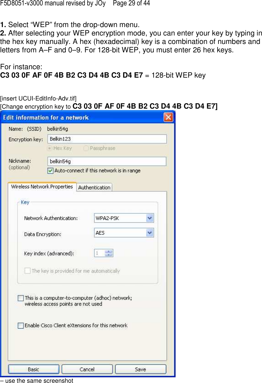 F5D8051-v3000 manual revised by JOy  Page 29 of 44 1. Select “WEP” from the drop-down menu. 2. After selecting your WEP encryption mode, you can enter your key by typing in the hex key manually. A hex (hexadecimal) key is a combination of numbers and letters from A–F and 0–9. For 128-bit WEP, you must enter 26 hex keys.   For instance:  C3 03 0F AF 0F 4B B2 C3 D4 4B C3 D4 E7 = 128-bit WEP key   [insert UCUI-EditInfo-Adv.tif] [Change encryption key to C3 03 0F AF 0F 4B B2 C3 D4 4B C3 D4 E7]  – use the same screenshot  