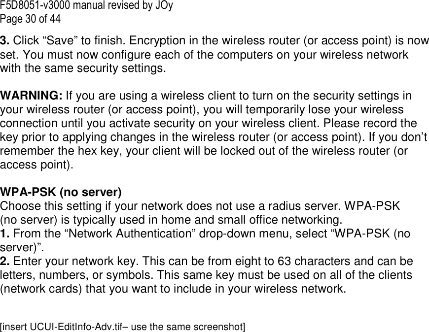 F5D8051-v3000 manual revised by JOy Page 30 of 44 3. Click “Save” to finish. Encryption in the wireless router (or access point) is now set. You must now configure each of the computers on your wireless network with the same security settings.  WARNING: If you are using a wireless client to turn on the security settings in your wireless router (or access point), you will temporarily lose your wireless connection until you activate security on your wireless client. Please record the key prior to applying changes in the wireless router (or access point). If you don’t remember the hex key, your client will be locked out of the wireless router (or access point).  WPA-PSK (no server) Choose this setting if your network does not use a radius server. WPA-PSK (no server) is typically used in home and small office networking. 1. From the “Network Authentication” drop-down menu, select “WPA-PSK (no server)”.  2. Enter your network key. This can be from eight to 63 characters and can be letters, numbers, or symbols. This same key must be used on all of the clients (network cards) that you want to include in your wireless network.   [insert UCUI-EditInfo-Adv.tif– use the same screenshot] 