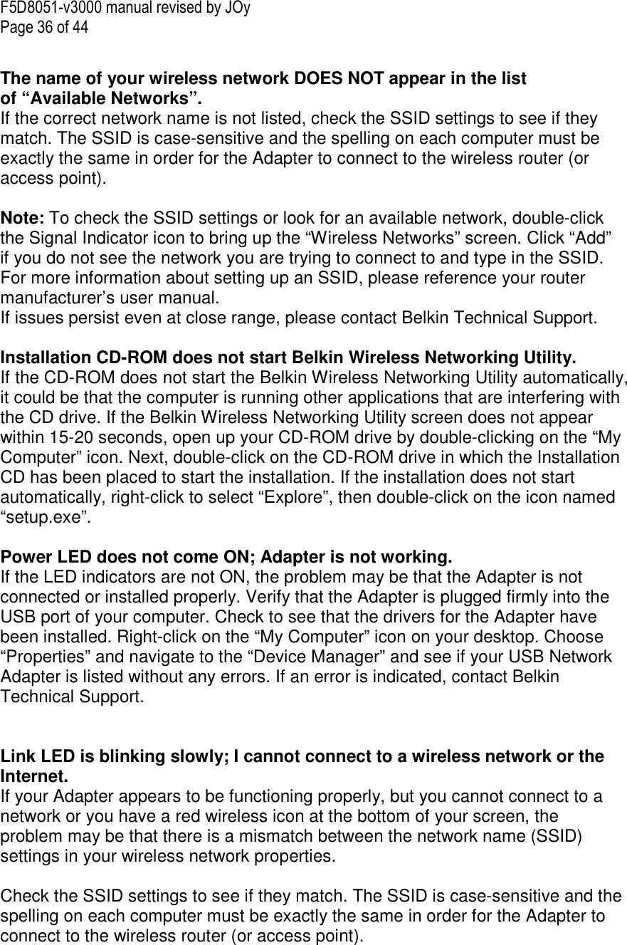 F5D8051-v3000 manual revised by JOy Page 36 of 44  The name of your wireless network DOES NOT appear in the list of “Available Networks”. If the correct network name is not listed, check the SSID settings to see if they match. The SSID is case-sensitive and the spelling on each computer must be exactly the same in order for the Adapter to connect to the wireless router (or access point).  Note: To check the SSID settings or look for an available network, double-click the Signal Indicator icon to bring up the “Wireless Networks” screen. Click “Add” if you do not see the network you are trying to connect to and type in the SSID. For more information about setting up an SSID, please reference your router manufacturer’s user manual. If issues persist even at close range, please contact Belkin Technical Support.  Installation CD-ROM does not start Belkin Wireless Networking Utility. If the CD-ROM does not start the Belkin Wireless Networking Utility automatically, it could be that the computer is running other applications that are interfering with the CD drive. If the Belkin Wireless Networking Utility screen does not appear within 15-20 seconds, open up your CD-ROM drive by double-clicking on the “My Computer” icon. Next, double-click on the CD-ROM drive in which the Installation CD has been placed to start the installation. If the installation does not start automatically, right-click to select “Explore”, then double-click on the icon named “setup.exe”.  Power LED does not come ON; Adapter is not working. If the LED indicators are not ON, the problem may be that the Adapter is not connected or installed properly. Verify that the Adapter is plugged firmly into the USB port of your computer. Check to see that the drivers for the Adapter have been installed. Right-click on the “My Computer” icon on your desktop. Choose “Properties” and navigate to the “Device Manager” and see if your USB Network Adapter is listed without any errors. If an error is indicated, contact Belkin Technical Support.   Link LED is blinking slowly; I cannot connect to a wireless network or the Internet. If your Adapter appears to be functioning properly, but you cannot connect to a network or you have a red wireless icon at the bottom of your screen, the problem may be that there is a mismatch between the network name (SSID) settings in your wireless network properties.  Check the SSID settings to see if they match. The SSID is case-sensitive and the spelling on each computer must be exactly the same in order for the Adapter to connect to the wireless router (or access point).  