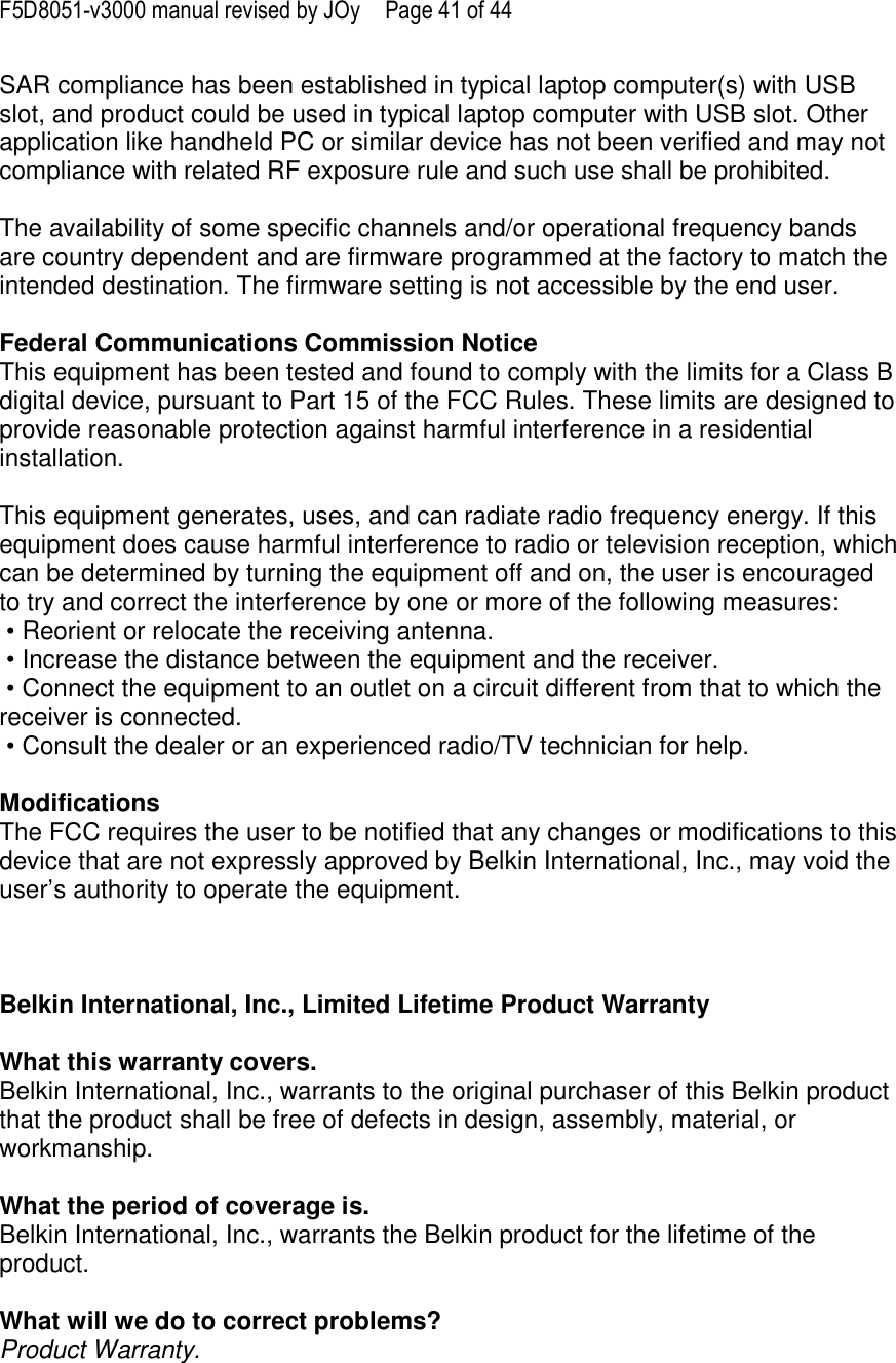 F5D8051-v3000 manual revised by JOy  Page 41 of 44 SAR compliance has been established in typical laptop computer(s) with USB slot, and product could be used in typical laptop computer with USB slot. Other application like handheld PC or similar device has not been verified and may not compliance with related RF exposure rule and such use shall be prohibited.  The availability of some specific channels and/or operational frequency bands are country dependent and are firmware programmed at the factory to match the intended destination. The firmware setting is not accessible by the end user.  Federal Communications Commission Notice This equipment has been tested and found to comply with the limits for a Class B digital device, pursuant to Part 15 of the FCC Rules. These limits are designed to provide reasonable protection against harmful interference in a residential installation.   This equipment generates, uses, and can radiate radio frequency energy. If this equipment does cause harmful interference to radio or television reception, which can be determined by turning the equipment off and on, the user is encouraged to try and correct the interference by one or more of the following measures:  • Reorient or relocate the receiving antenna.  • Increase the distance between the equipment and the receiver.  • Connect the equipment to an outlet on a circuit different from that to which the receiver is connected.  • Consult the dealer or an experienced radio/TV technician for help.  Modifications The FCC requires the user to be notified that any changes or modifications to this device that are not expressly approved by Belkin International, Inc., may void the user’s authority to operate the equipment.    Belkin International, Inc., Limited Lifetime Product Warranty  What this warranty covers. Belkin International, Inc., warrants to the original purchaser of this Belkin product that the product shall be free of defects in design, assembly, material, or workmanship.   What the period of coverage is. Belkin International, Inc., warrants the Belkin product for the lifetime of the product.  What will we do to correct problems?  Product Warranty. 