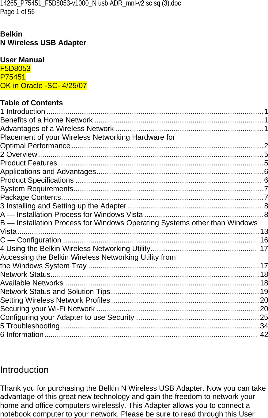 14265_P75451_F5D8053-v1000_N usb ADR_mnl-v2 sc sq (3).doc Page 1 of 56  Belkin  N Wireless USB Adapter  User Manual F5D8053 P75451  OK in Oracle -SC- 4/25/07  Table of Contents 1 Introduction ........................................................................................................1 Benefits of a Home Network .................................................................................1 Advantages of a Wireless Network .......................................................................1 Placement of your Wireless Networking Hardware for  Optimal Performance............................................................................................2 2 Overview............................................................................................................5 Product Features ..................................................................................................5 Applications and Advantages................................................................................6 Product Specifications ......................................................................................... 6 System Requirements...........................................................................................7 Package Contents.................................................................................................7 3 Installing and Setting up the Adapter ................................................................ 8 A — Installation Process for Windows Vista .........................................................8 B — Installation Process for Windows Operating Systems other than Windows Vista....................................................................................................................13 C — Configuration ............................................................................................. 16 4 Using the Belkin Wireless Networking Utility................................................... 17 Accessing the Belkin Wireless Networking Utility from  the Windows System Tray ..................................................................................17 Network Status....................................................................................................18 Available Networks .............................................................................................18 Network Status and Solution Tips.......................................................................19 Setting Wireless Network Profiles.......................................................................20 Securing your Wi-Fi Network ..............................................................................20 Configuring your Adapter to use Security ...........................................................25 5 Troubleshooting ...............................................................................................34 6 Information...................................................................................................... 42    Introduction  Thank you for purchasing the Belkin N Wireless USB Adapter. Now you can take advantage of this great new technology and gain the freedom to network your home and office computers wirelessly. This Adapter allows you to connect a notebook computer to your network. Please be sure to read through this User 
