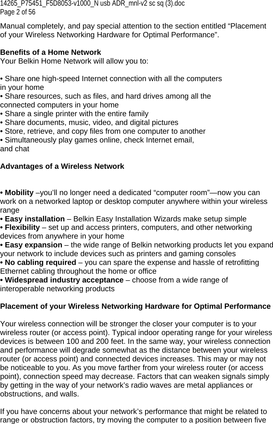 14265_P75451_F5D8053-v1000_N usb ADR_mnl-v2 sc sq (3).doc Page 2 of 56 Manual completely, and pay special attention to the section entitled “Placement of your Wireless Networking Hardware for Optimal Performance”.  Benefits of a Home Network Your Belkin Home Network will allow you to:  • Share one high-speed Internet connection with all the computers in your home • Share resources, such as files, and hard drives among all the connected computers in your home • Share a single printer with the entire family • Share documents, music, video, and digital pictures • Store, retrieve, and copy files from one computer to another • Simultaneously play games online, check Internet email, and chat  Advantages of a Wireless Network   • Mobility –you’ll no longer need a dedicated “computer room”—now you can work on a networked laptop or desktop computer anywhere within your wireless range • Easy installation – Belkin Easy Installation Wizards make setup simple • Flexibility – set up and access printers, computers, and other networking devices from anywhere in your home • Easy expansion – the wide range of Belkin networking products let you expand your network to include devices such as printers and gaming consoles • No cabling required – you can spare the expense and hassle of retrofitting Ethernet cabling throughout the home or office • Widespread industry acceptance – choose from a wide range of interoperable networking products  Placement of your Wireless Networking Hardware for Optimal Performance  Your wireless connection will be stronger the closer your computer is to your wireless router (or access point). Typical indoor operating range for your wireless devices is between 100 and 200 feet. In the same way, your wireless connection and performance will degrade somewhat as the distance between your wireless router (or access point) and connected devices increases. This may or may not be noticeable to you. As you move farther from your wireless router (or access point), connection speed may decrease. Factors that can weaken signals simply by getting in the way of your network’s radio waves are metal appliances or obstructions, and walls.  If you have concerns about your network’s performance that might be related to range or obstruction factors, try moving the computer to a position between five 