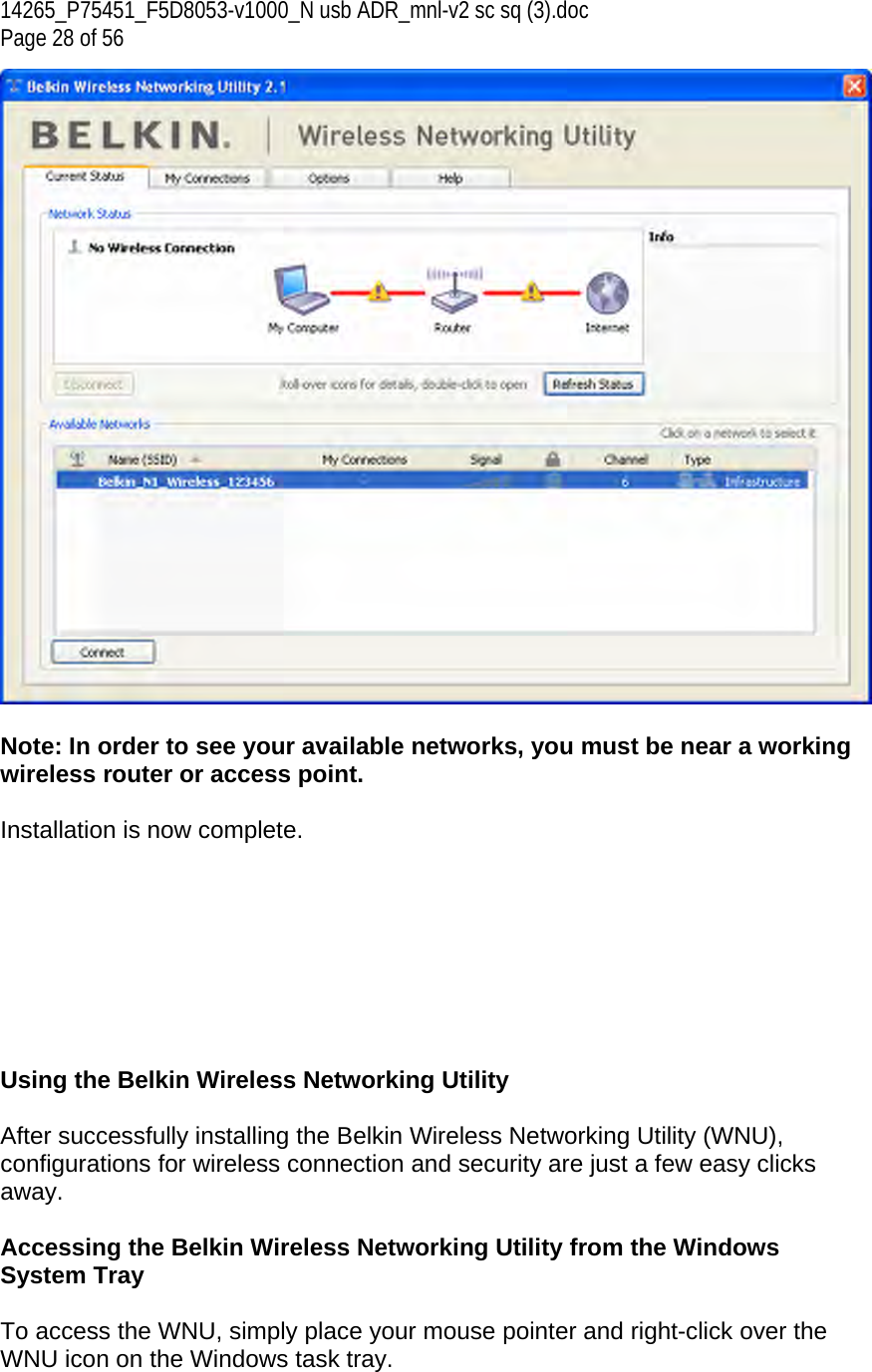 14265_P75451_F5D8053-v1000_N usb ADR_mnl-v2 sc sq (3).doc Page 28 of 56   Note: In order to see your available networks, you must be near a working wireless router or access point.  Installation is now complete.         Using the Belkin Wireless Networking Utility   After successfully installing the Belkin Wireless Networking Utility (WNU), configurations for wireless connection and security are just a few easy clicks away.  Accessing the Belkin Wireless Networking Utility from the Windows System Tray  To access the WNU, simply place your mouse pointer and right-click over the WNU icon on the Windows task tray.  