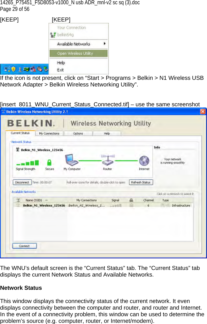 14265_P75451_F5D8053-v1000_N usb ADR_mnl-v2 sc sq (3).doc Page 29 of 56 [KEEP]   [KEEP]  If the icon is not present, click on “Start &gt; Programs &gt; Belkin &gt; N1 Wireless USB Network Adapter &gt; Belkin Wireless Networking Utility”.   [insert  8011_WNU_Current_Status_Connected.tif] – use the same screenshot   The WNU’s default screen is the “Current Status” tab. The “Current Status” tab displays the current Network Status and Available Networks.  Network Status  This window displays the connectivity status of the current network. It even displays connectivity between the computer and router, and router and Internet. In the event of a connectivity problem, this window can be used to determine the problem’s source (e.g. computer, router, or Internet/modem). 