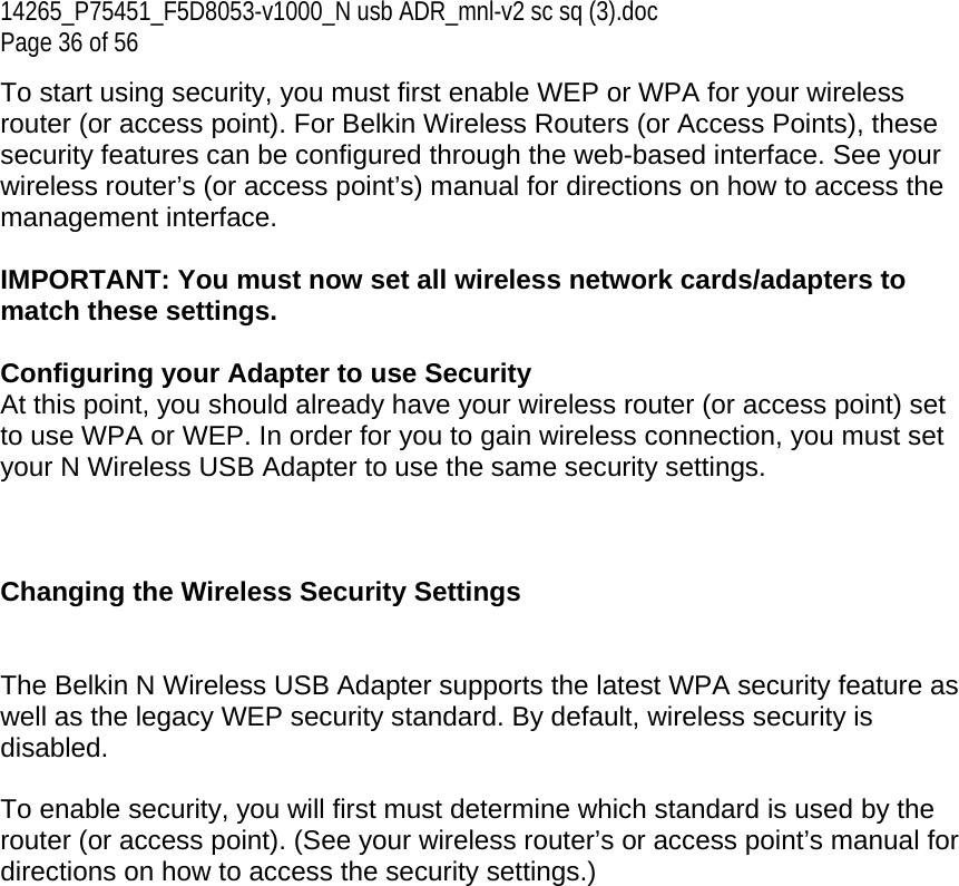 14265_P75451_F5D8053-v1000_N usb ADR_mnl-v2 sc sq (3).doc Page 36 of 56 To start using security, you must first enable WEP or WPA for your wireless router (or access point). For Belkin Wireless Routers (or Access Points), these security features can be configured through the web-based interface. See your wireless router’s (or access point’s) manual for directions on how to access the management interface.  IMPORTANT: You must now set all wireless network cards/adapters to match these settings.  Configuring your Adapter to use Security At this point, you should already have your wireless router (or access point) set to use WPA or WEP. In order for you to gain wireless connection, you must set your N Wireless USB Adapter to use the same security settings.    Changing the Wireless Security Settings   The Belkin N Wireless USB Adapter supports the latest WPA security feature as well as the legacy WEP security standard. By default, wireless security is disabled.  To enable security, you will first must determine which standard is used by the router (or access point). (See your wireless router’s or access point’s manual for directions on how to access the security settings.)   