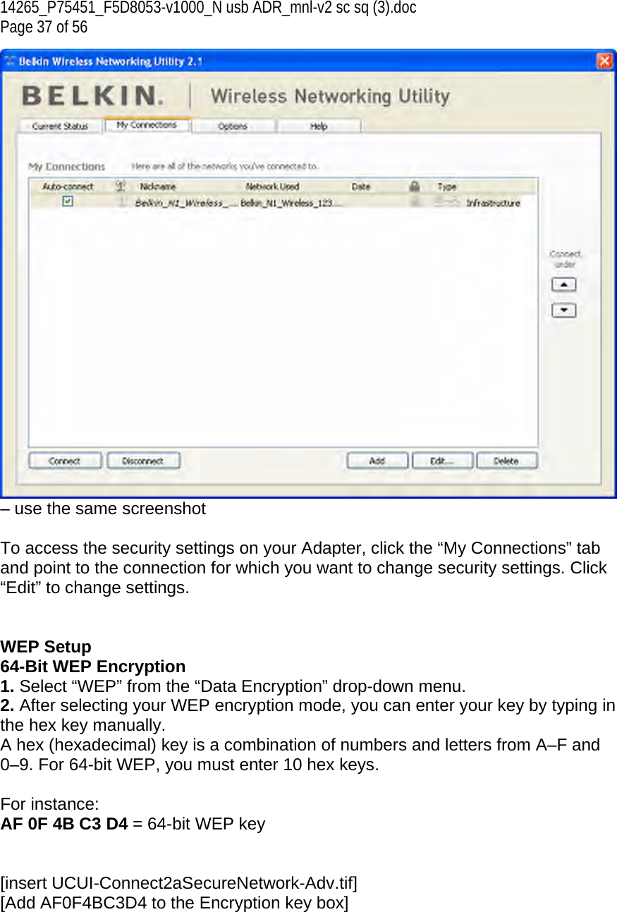 14265_P75451_F5D8053-v1000_N usb ADR_mnl-v2 sc sq (3).doc Page 37 of 56 – use the same screenshot  To access the security settings on your Adapter, click the “My Connections” tab and point to the connection for which you want to change security settings. Click “Edit” to change settings.    WEP Setup 64-Bit WEP Encryption 1. Select “WEP” from the “Data Encryption” drop-down menu. 2. After selecting your WEP encryption mode, you can enter your key by typing in the hex key manually.  A hex (hexadecimal) key is a combination of numbers and letters from A–F and 0–9. For 64-bit WEP, you must enter 10 hex keys.   For instance:  AF 0F 4B C3 D4 = 64-bit WEP key   [insert UCUI-Connect2aSecureNetwork-Adv.tif] [Add AF0F4BC3D4 to the Encryption key box] 